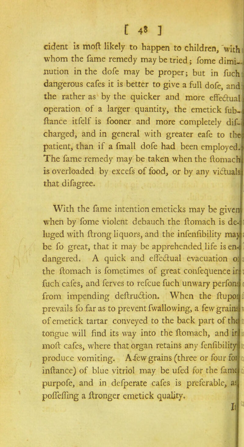 cident is mofl likely to happen to children, with whom the fame remedy may be tried; fome dimi- nution in the dole may be proper; but in fuch dangerous cafes it is better to give a full dofe, and the rather as by the quicker and more effe&ual operation of a larger quantity, the emetick fub-j fiance itfelf is fooner and more completely dif- charged, and in general with greater eafe to the patient, than if a fmall dofe had been employed.: The fame remedy may be taken when the flomachi is overloaded by excefs of food, or by any vidtuals that difagree. With the fame intention emeticks may be give when by fome violent debauch the flomach is de- luged with flrong liquors, and the infenfibility maj be fo great, that it may be apprehended life is en- dangered. A quick and effectual evacuation o: ; the flomach is fometimes of great confequence ir fuch cafes, and ferves to refeue fuch unwary perfon from impending deflrudlion. When the flupo prevails fo far as to prevent fwallowing, a few grai of emetick tartar conveyed to the back part of th tongue will find its way into the flomach, and ir mofl cafes, where that organ retains any fenfibility ic produce vomiting. A .few grains (three or four foi| inflance) of blue vitriol may be ufed for the fame purpofe, and in defperate cafes is preferable, as pofTeffing a flronger emetick quality. Ill