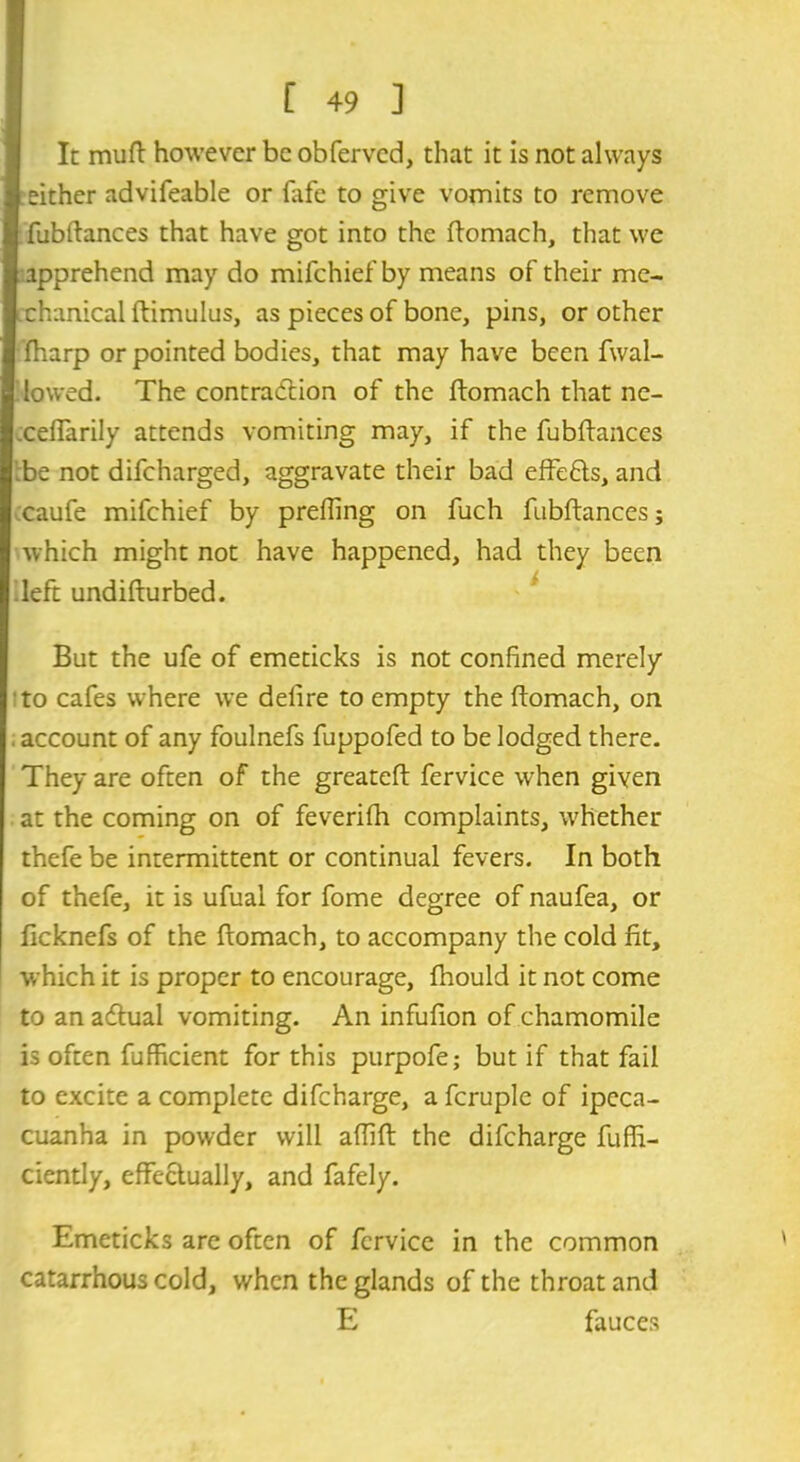 In muft however be obferved, that it is not always either advifeable or iafe to give vomits to remove fubftances that have got into the ftomach, that we apprehend may do mifehiefby means of their me- chanical ftimulus, as pieces of bone, pins, or other fharp or pointed bodies, that may have been fwal- !lowed. The contradlion of the ftomach that ne- .ceflarily attends vomiting may, if the fubftances 'be not difeharged, aggravate their bad effefts, and caufe mifehief by prefling on fuch fubftances; which might not have happened, had they been left undifturbed. But the ufe of emeticks is not confined merely to cafes where we deiire to empty the ftomach, on . account of any foulnefs fuppofed to be lodged there. They are often of the greateft fervice wrhen given at the coming on of feverifh complaints, whether thefe be intermittent or continual fevers. In both of thefe, it is ufual for fome degree of naufea, or ficknefs of the ftomach, to accompany the cold fit, which it is proper to encourage, fhould it not come to an adtual vomiting. An infufion of chamomile is often fufficient for this purpofe; but if that fail to excite a complete difeharge, a fcruple of ipeca- cuanha in powder will aflift the difeharge fuffi- ciently, effectually, and fafely. Emeticks are often of fcrvice in the common catarrhous cold, when the glands of the throat and E fauces