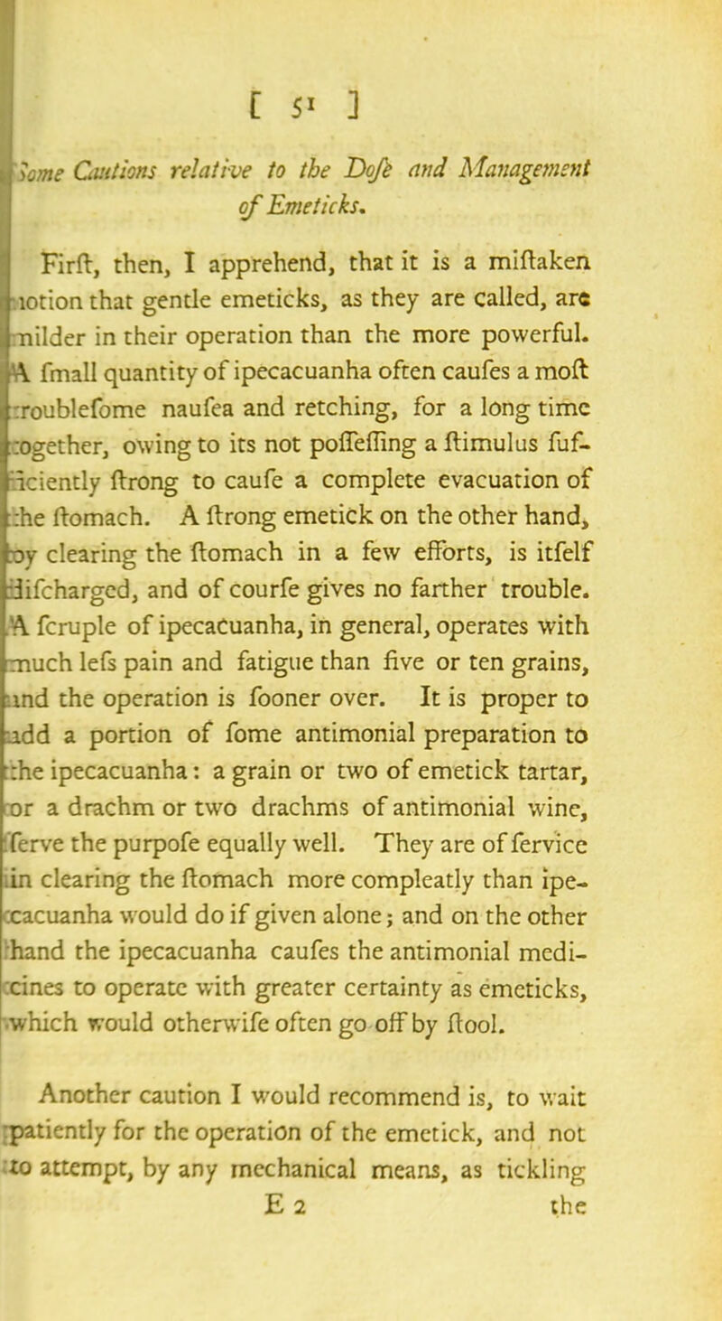 r^ome Cautions relative to the Doft and Management of Emeticks. Firft, then, I apprehend, that it is a miftaken lotion that gentle emeticks, as they are called, arc nilder in their operation than the more powerful. A fmall quantity of ipecacuanha often caufes a moft :roublefome naufea and retching, for a long time :ogether, owing to its not poffeffmg a ftimulus Eff- iciently ftrong to caufe a complete evacuation of :he ftomach. A ftrong emetick on the other hand, ay clearing the ftomach in a few efforts, is itfelf iifeharged, and of courfe gives no farther trouble. A fcruple of ipecacuanha, in general, operates with much lefs pain and fatigue than five or ten grains, and the operation is fooner over. It is proper to .add a portion of fome antimonial preparation to :he ipecacuanha: a grain or two of emetick tartar, or a drachm or two drachms of antimonial wine, ferve the purpofe equally well. They are of fervice .in clearing the ftomach more compleatly than ipe- cacuanha would do if given alone; and on the other hand the ipecacuanha caufes the antimonial medi- cines to operate with greater certainty as emeticks, which would otherwife often go off by ftool. Another caution I wculd recommend is, to wait :patiently for the operation of the emetick, and not to attempt, by any mechanical means, as tickling E 2 the