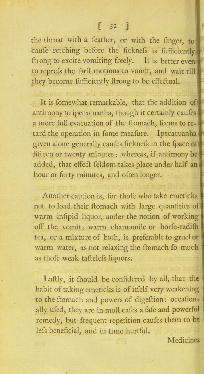 the throat with a feather, or with the finger, to caufe retching before the ficknefs is fufficiently ftrong to excite vomiting freely. It is better eveni to reprefs the firft motions to vomit, and wait till they become fufficiently ftrong to be effe&ual. It is fomewhat remarkable, that the addition on antimony to ipecacuanha, though it certainly caufes I a more full evacuation of the ftomach, feems to re- i tard the operation in fome meafure. Ipecacuanha] given alone generally caufes ficknefs in the fpace of] fifteen or twenty minutes ; whereas, if antimony be: added, that eftedt feldom takes place under half an hour or forty minutes, and often longer. Another caution is, for thofe who take emeticks not to load their ftomach with large quantities of warm infipid liquor, under the notion of working off the vomit; warm chamomile or horfe-radifh tea, or a mixture of both, is preferable to gruel or | warm w^ater, as not relaxing the ftomach fo much as thofe weak taftelefs liquors* Laftly, it fhould be confidered by all, that the habit of taking emeticks is of itfelf very weakening j to the ftomach and powers of digeftion: occafion- ! ally ufed, they are in moft cafes a fafe and powerful 1 remedy, but frequent repetition caufes them to be i lefs beneficial, and in time hurtful. Medicines