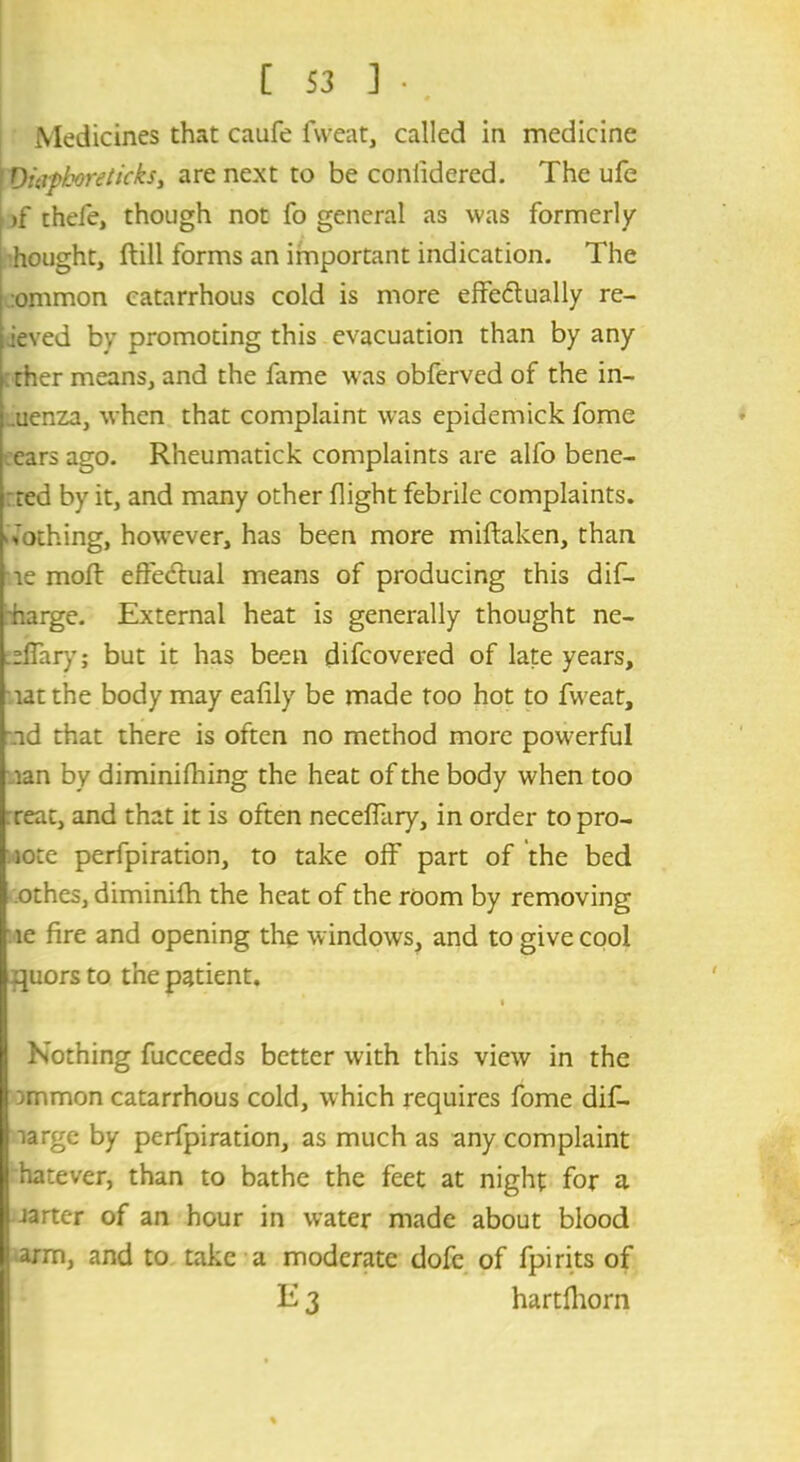 [ S3 ] • . Medicines that caufe fweat, called in medicine I Ouiphoreticks, are next to be conlidered. The ufe i >f thefe, though not fo general as was formerly hought, ftill forms an important indication. The :ommon catarrhous cold is more effe&ually re- ieved by promoting this evacuation than by any ther means, and the fame was obferved of the in- uenza, when that complaint was epidemick fome ears ago. Rheumatick complaints are alfo bene- ted by it, and many other flight febrile complaints. Nothing, however, has been more miftaken, than le molt effectual means of producing this dif- harge. External heat is generally thought ne- effary; but it has been difcovered of late years, latthe body may eafily be made too hot to fweat, id that there is often no method more powerful lan by diminifhing the heat of the body when too reat, and that it is often neceffary, in order topro- iote perfpiration, to take off part of the bed othes, diminifh the heat of the room by removing le fire and opening the windows, and to give cool quors to the patient. Nothing fucceeds better with this view in the )mmon catarrhous cold, which requires fome dif- large by perfpiration, as much as any complaint hatever, than to bathe the feet at night for a jarter of an hour in water made about blood arm, and to take a moderate dofe of fpirits of E 3 hartfhorn