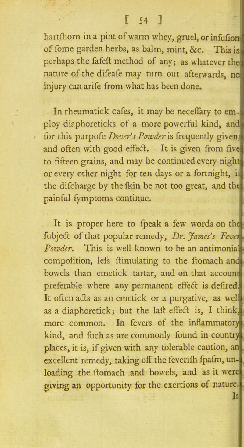 hartfliorn in a pint of warm whey, gruel, orinfufioni of fome garden herbs, as balm, mint, &c. This isj perhaps the fafeft method of any; as whatever the; nature of the difeafe may turn out afterwards, noj injury can arife from what has been done. In rheumatick cafes, it may be neceffary to em- ploy diaphoreticks of a more powerful kind, and for this purpofe Dover s Powder is frequently given,) and often with good effedt. It is given from five to fifteen grains, and may be continued every night or every other night for ten days or a fortnight, ii the difcharge by thefkin be not too great, and the painful fymptoms continue. It is proper here to fpeak a few words on the fubjedt of that popular remedy. Dr. James's Fevei Pozvder. This is well known to be an antimonia', compofition, lefs flimulating to the ftomach and bowels than emetick tartar, and on that account preferable where any permanent effedl is defired. It often adts as an emetick or a purgative, as well as a diaphoretick; but the laft effedt is, I think, more common. In fevers of the inflammatory kind, and fuch as are commonly found in country places, it is, if given with any tolerable caution, ani excellent remedy, taking off the feverifh fpafm, un- loading the ftomach and bowels, and as it were! giving an opportunity for the exertions of nature.! It