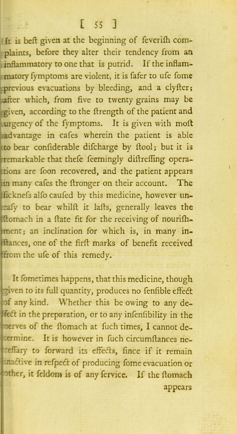 h is befi given at the beginning of feverifh com- plaints, before they alter their tendency from an inflammatory to one that is putrid. If the inflam- matory fymptoms are violent, it is fafer to ufe fome previous evacuations by bleeding, and a clyfter; -after which, from five to twenty grains may be given, according to the ftrength of the patient and urgency of the fymptoms. It is given with moft advantage in cafes wherein the patient is able to bear confiderable difcharge by ftool; but it is remarkable that thefe feemingly diftreffing opera- tions are foon recovered, and the patient appears tin many cafes the ftronger on their account. The ficknefs alfo caufed by this medicine, however un- .eafy to bear whilft it lafls, generally leaves the fiomach in a fiate fit for the receiving of nourifh- ment; an inclination for which is, in many in- fiances, one of the firfl: marks of benefit received from the ufe of this remedy. It fometimes happens, that this medicine, though given to its full quantity, produces no fenfible effed of any kind. Whether this be owing to any de- fed in the preparation, or to any infenfibility in the nerves of the ftomach at fuch times, I cannot de- :ermine. It is however in fuch circumfiances ne- reflary to forward its effeds, fince if it remain .nadive in refped of producing fome evacuation or nthcr, it feldom is of any fcrvice. If the flomach appears