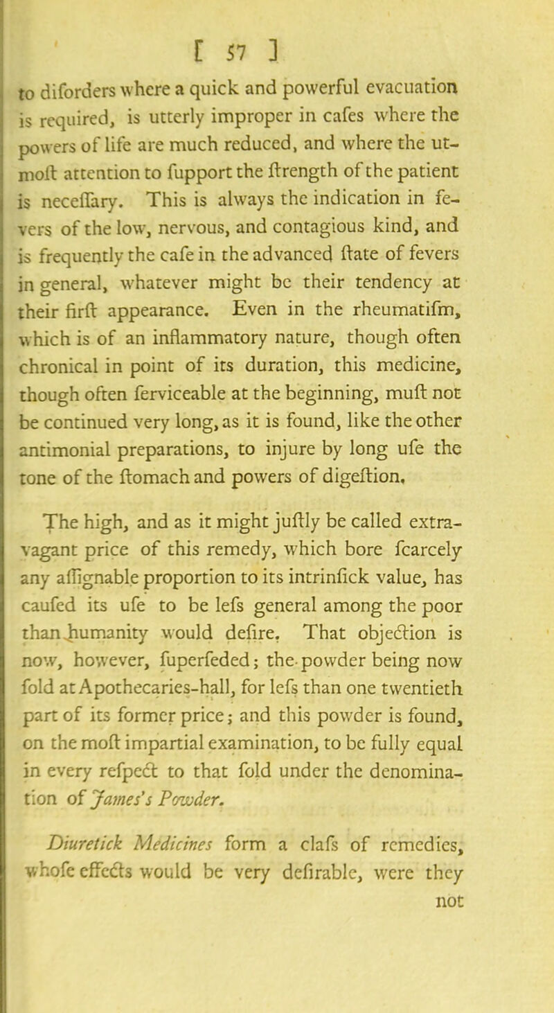 to diforders where a quick and powerful evacuation is required, is utterly improper in cafes where the powers of life are much reduced, and where the ut- moft attention to fupport the jflrength of the patient is neceffary. This is always the indication in fe- vers of the low, nervous, and contagious kind, and is frequently the cafe in the advanced ftate of fevers in general, whatever might be their tendency at their firft appearance. Even in the rheumatifm, which is of an inflammatory nature, though often chronical in point of its duration, this medicine, though often ferviceable at the beginning, muft not be continued very long, as it is found, like the other antimonial preparations, to injure by long ufe the tone of the ftomachand powers of digeftion. The high, and as it might juflly be called extra- vagant price of this remedy, which bore fcarcely any aflignable proportion to its intrinfick value, has caufed its ufe to be lefs general among the poor than humanity would defire. That objection is now, however, fuperfeded; the-powder being now fold at Apothecaries-hall, for lefs than one twentieth part of its former price; and this powder is found, on the moft impartial examination, to be fully equal in every refpedt to that fold under the denomina- tion of James's Powder. Diuretick Medicines form a clafs of remedies, whofc effects would be very deflrable, were they not