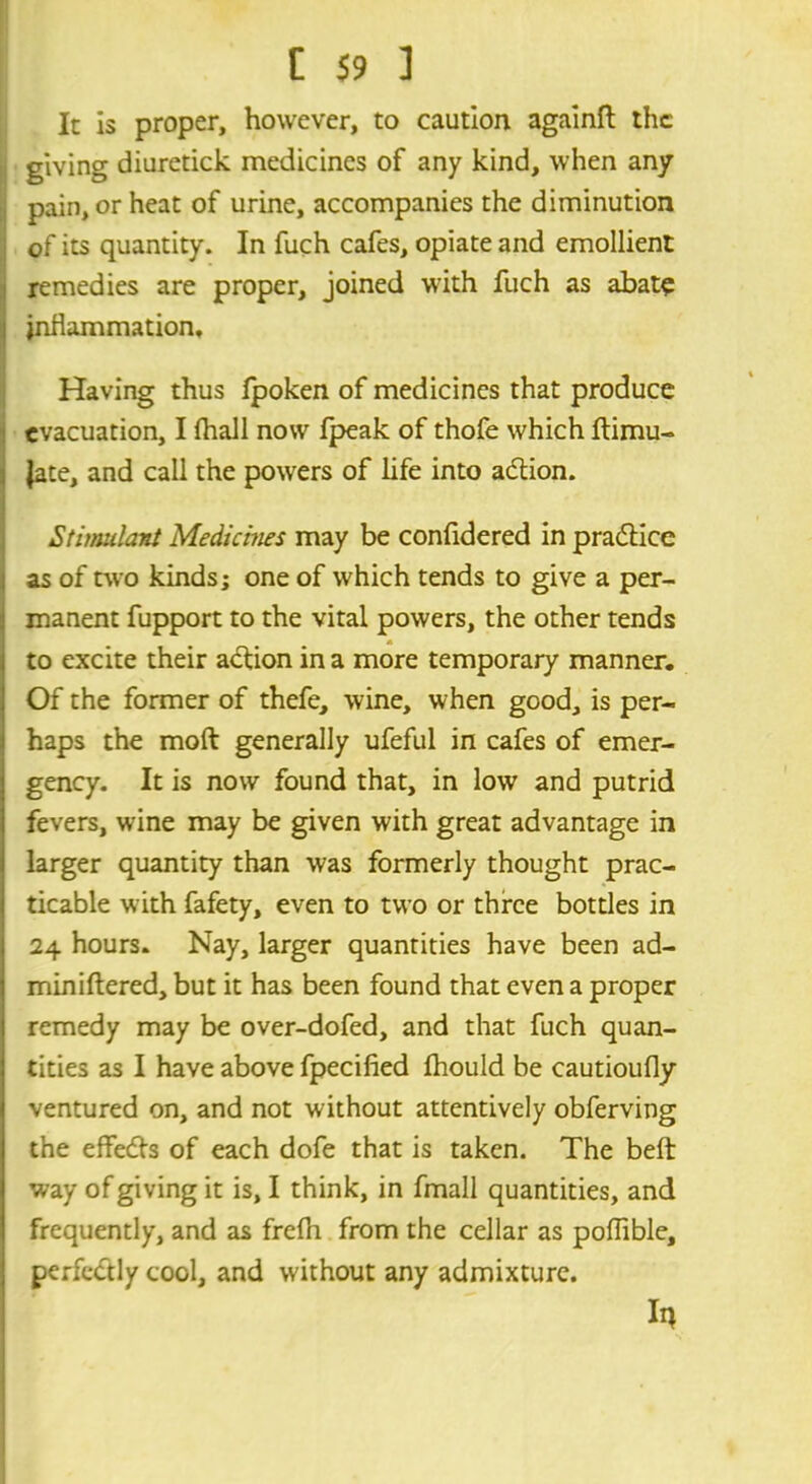 It is proper, however, to caution againft the giving diuretick medicines of any kind, when any pain, or heat of urine, accompanies the diminution of its quantity. In fuch cafes, opiate and emollient remedies are proper, joined with fuch as abate inflammation. Having thus Ipoken of medicines that produce evacuation, I fhall now fpeak of thofe which ftimu- jate, and call the powers of life into adion. Stimulant Medicines may be confidered in pradice as of two kinds; one of which tends to give a per- manent fupport to the vital powers, the other tends A to excite their action in a more temporary manner. Of the former of thefe, wine, when good, is per- haps the moft generally ufeful in cafes of emer- gency. It is now found that, in low and putrid fevers, wine may be given with great advantage in larger quantity than was formerly thought prac- ticable with fafety, even to two or three bottles in 24 hours. Nay, larger quantities have been ad- miniftered, but it has been found that even a proper remedy may be over-dofed, and that fuch quan- tities as I have above fpecified Ihould be cautioufly ventured on, and not without attentively obferving the effeds of each dofe that is taken. The belt way of giving it is, I think, in fmall quantities, and frequently, and as frefh from the cellar as poffible, perfectly cool, and without any admixture. in