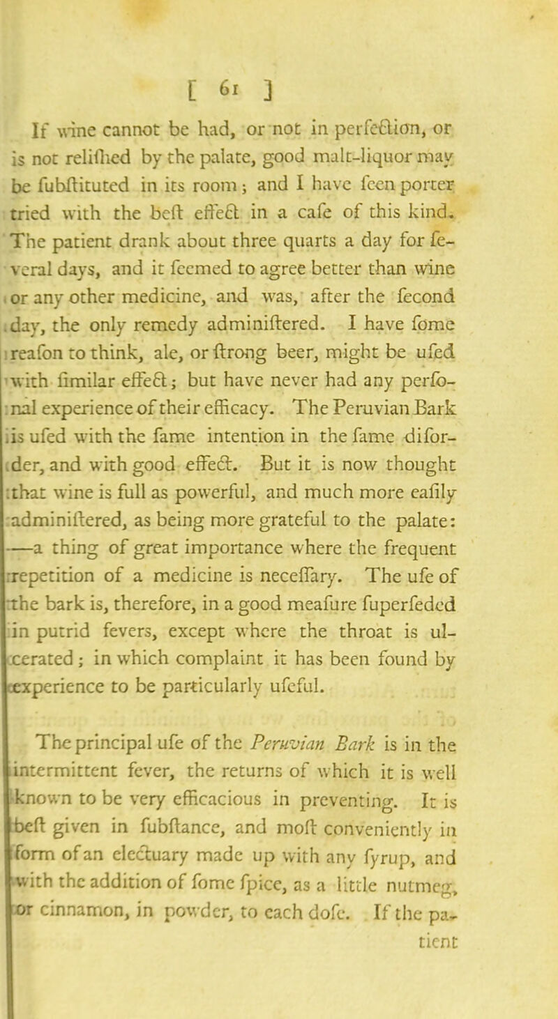 If wine cannot be had, or not in perfection, or is not relifhed by the palate, good malt-liquor may be fubhituted in its room; and I have fcen porter tried with the bcft effeCt in a cafe of this kind. The patient drank about three quarts a day for fe- veral days, and it fcemed to agree better than wine or any other medicine, and was, after the fecond .day, the only remedy adminiftered. I have fome reafon to think, ale, orftrong beer, might be ufed with fimilar effeCt; but have never had any perfo- nal experience of their efficacy. The Peruvian Bark .is ufed with the fame intention in the fame difor- der, and with good effeft. But it is now thought that wine is full as powerful, and much more eafily adminiftered, as being more grateful to the palate: —a thing of great importance where the frequent repetition of a medicine is neceffiary. The ufe of the bark is, therefore, in a good meafure fuperfeded in putrid fevers, except where the throat is ul- cerated ; in which complaint it has been found by experience to be particularly ufeful. The principal ufe of the Peruvian Bark is in the intermittent fever, the returns of which it is well known to be very efficacious in preventing. It is beft given in fubftance, and moh conveniently in form of an electuary made up with any fyrup, and with the addition of fome fpice, as a little nutme^ or cinnamon, in powder, to each dofe. If the pa- tient