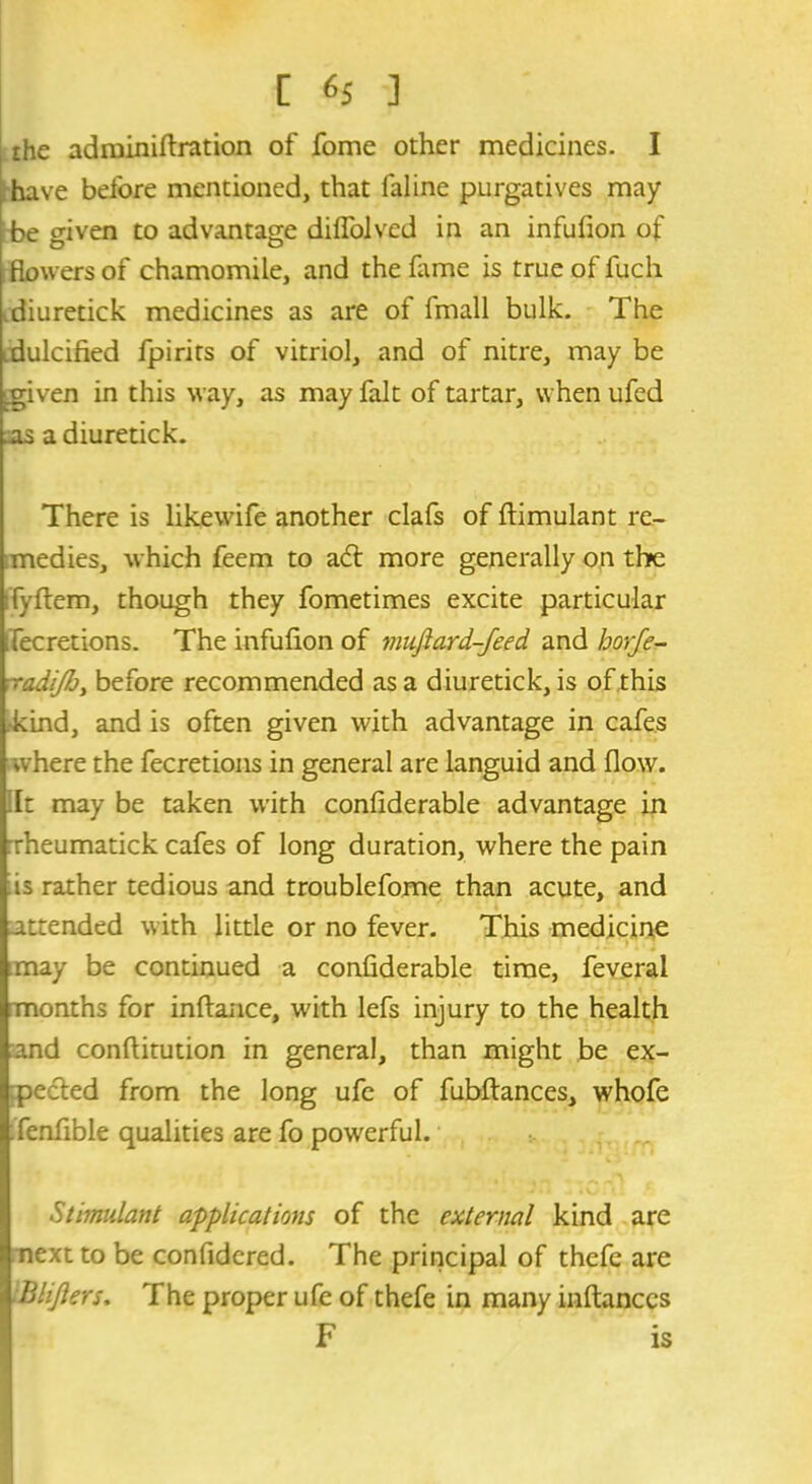 [ ] the adminiftration of fome other medicines. I have before mentioned, that faline purgatives may be given to advantage dilfolved in an infufion of flowers of chamomile, and the lame is true of fuch diuretick medicines as are of fmall bulk. The .dulcified fpirits of vitriol, and of nitre, may be igiven in this way, as may fait of tartar, when ufed .as a diuretick. There is likewife another clafs of ftimulant re- medies, which feem to ad more generally on the ifyfiem, though they fometimes excite particular ifecretions. The infufion of muftard-feed. and horfe- ■radiJJjy before recommended as a diuretick, is of this kind, and is often given with advantage in cafes where the fecretions in general are languid and flow, lit may be taken with confiderable advantage in xheumatick cafes of long duration, where the pain is rather tedious and troublefome than acute, and attended with little or no fever. This medicine :may be continued a confiderable time, feveral months for inftance, with lefs injury to the health and conftitution in general, than might be ex- peded from the long ufc of fubftances, whofe fenfible qualities are fo powerful. Stimulant applications of the external kind are next to be confidcred. The principal of thefe are Blijlers. The proper ufe of thefe in many inftances F is
