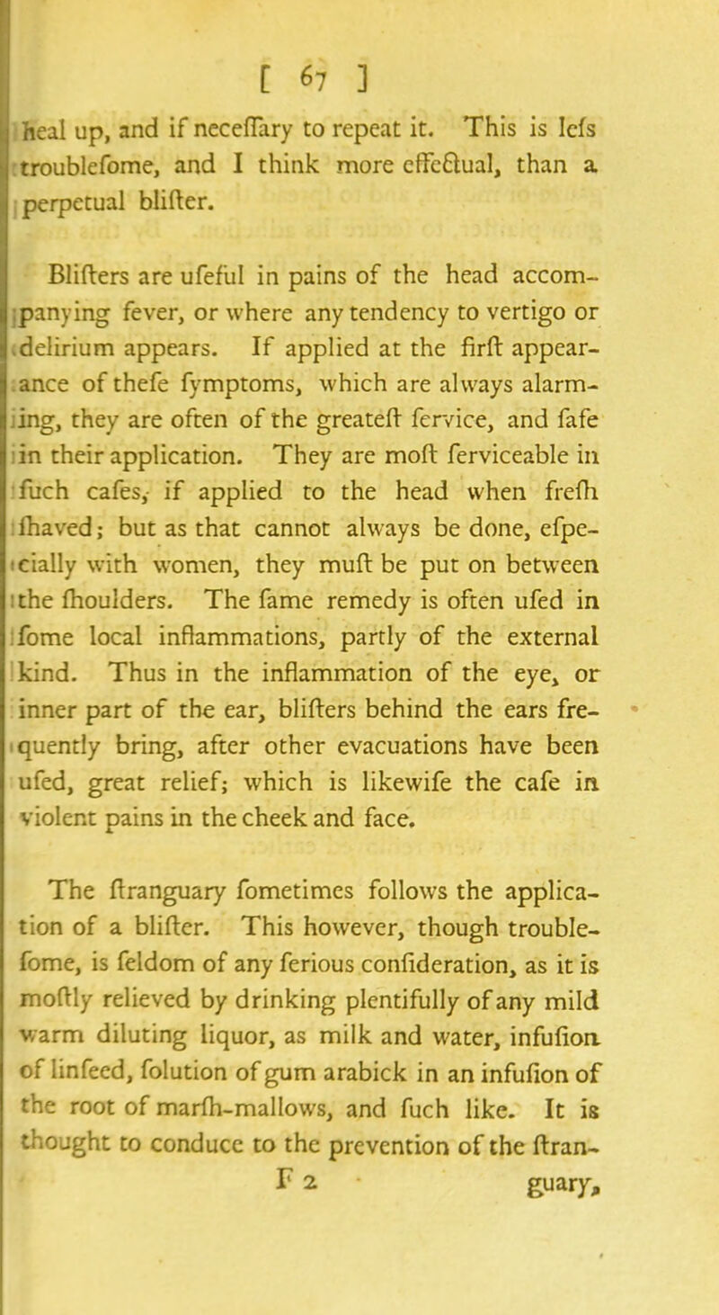 heal up, and if necefTary to repeat it. This is Iefs | troublefome, and I think more eflfe&ual, than a perpetual blifter. Blifters are ufefiil in pains of the head accom- panying fever, or where any tendency to vertigo or delirium appears. If applied at the firft appear- ance of thefe fvmptoms, which are always alarm- ;ing, they are often of the greatefl fervice, and fafe in their application. They are moll; ferviceable in fuch cafes,- if applied to the head when frefh fhaved; but as that cannot always be done, efpe- cially with women, they muft be put on between the fhoulders. The fame remedy is often ufed in Tome local inflammations, partly of the external kind. Thus in the inflammation of the eye, or inner part of the ear, blifters behind the ears fre- quently bring, after other evacuations have been ufed, great relief; which is likewife the cafe in violent pains in the cheek and face. The flranguary fometimes follows the applica- tion of a blifter. This however, though trouble- fome, is feldom of any ferious confideration, as it is moftly relieved by drinking plentifully of any mild warm diluting liquor, as milk and water, infufion of linfeed, folution of gum arabick in an infufion of the root of marfti-mallows, and fuch like. It is thought to conduce to the prevention of the Uran- ia 2 • guary.