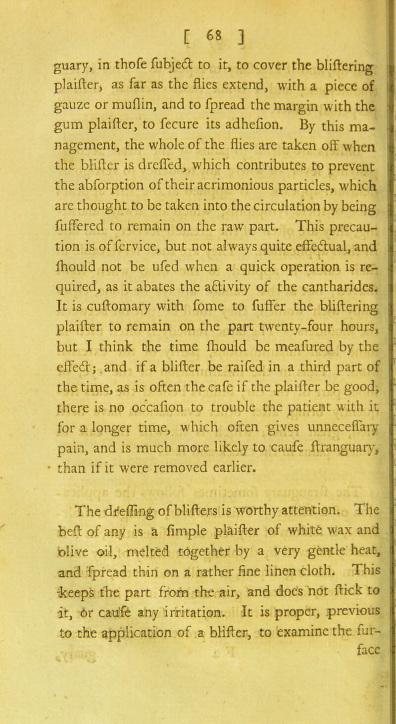 guary, in thofe fubjedl to it, to cover the bliftering plaifter, as far as the flies extend, with a piece of gauze or muflin, and to fpread the margin with the gum plaifler, to fecure its adhefion. By this ma- nagement, the whole of the flies are taken off when the bliftcr is dreffed, which contributes to prevent the abforption of their acrimonious particles, which are thought to be taken into the circulation by being fuffered to remain on the raw part. This precau- tion is of fcrvice, but not always quite effectual, and fhould not be ufed when a quick operation is re- quired, as it abates the activity of the cantharides. It is cuftomary with fome to fuffer the bliftering plaifter to remain on the part twenty-four hours, but I think the time Ihould be meafured by the efFe<ft; and if a blifter be raifed in a third part of the time, as is often the cafe if the plaifter be good, there is no occafion to trouble the patient with it for a longer time, which often gives unneceflary pain, and is much more likely to caufe ftranguary, • than if it were removed earlier. The dfeffing of blifters is worthy attention. The beft of any is a Ample plaifter of white wax and olive oil, melted tdgether by a very gentle heat, and fpread thin on a rather fine linen cloth. This -keeps the part from the air, and does not ftick to it, or caufe any irritation. It is proper, previous to the application of a blifter, to examine the fur- facc