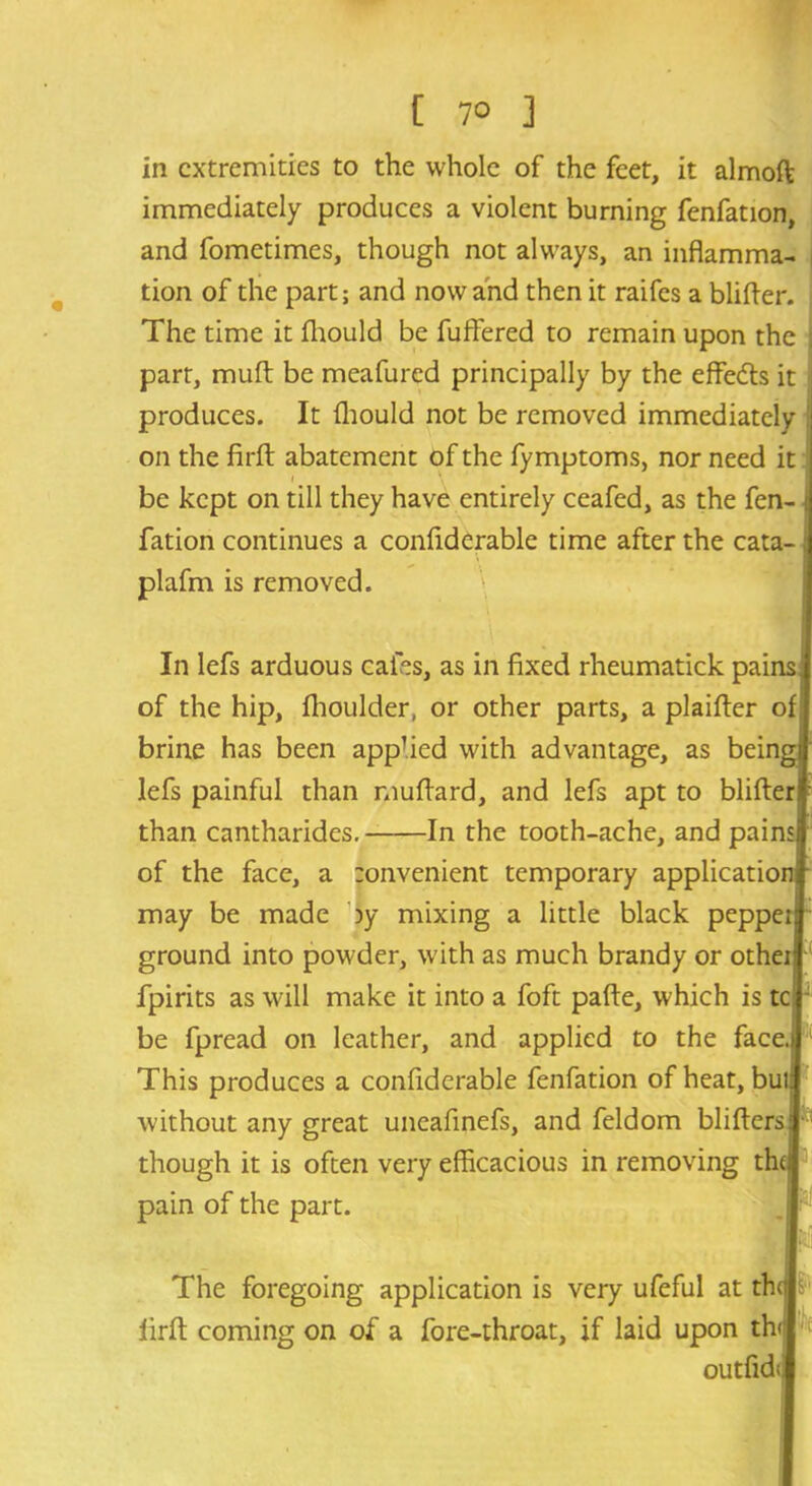 [ 7° ] in extremities to the whole of the feet, it almoft immediately produces a violent burning fenfation, and fometimes, though not always, an inflamma- tion of the part; and now and then it raifes a blitter. The time it fhould be fuftered to remain upon the part, mutt be meafured principally by the effects it produces. It fhould not be removed immediately on the firft abatement of the fymptoms, nor need it i \ be kept on till they have entirely ceafed, as the fen- fation continues a confiderable time after the cata- plafm is removed. In lefs arduous cafes, as in fixed rheumatick painsj of the hip, fhoulder, or other parts, a plaitter of] brine has been apphed with advantage, as bein^ lefs painful than muttard, and lefs apt to blitted than cantharides. In the tooth-ache, and paii of the face, a tonvenient temporary applicatior may be made by mixing a little black peppeii ground into powder, with as much brandy or otheii fpirits as will make it into a foft pafte, which is tc j be fpread on leather, and applied to the face,] This produces a confiderable fenfation of heat, but without any great uneafinefs, and feldom blitters; though it is often very efficacious in removing the pain of the part. The foregoing application is very ufeful at the! firft coming on of a fore-throat, if laid upon thj outfidi