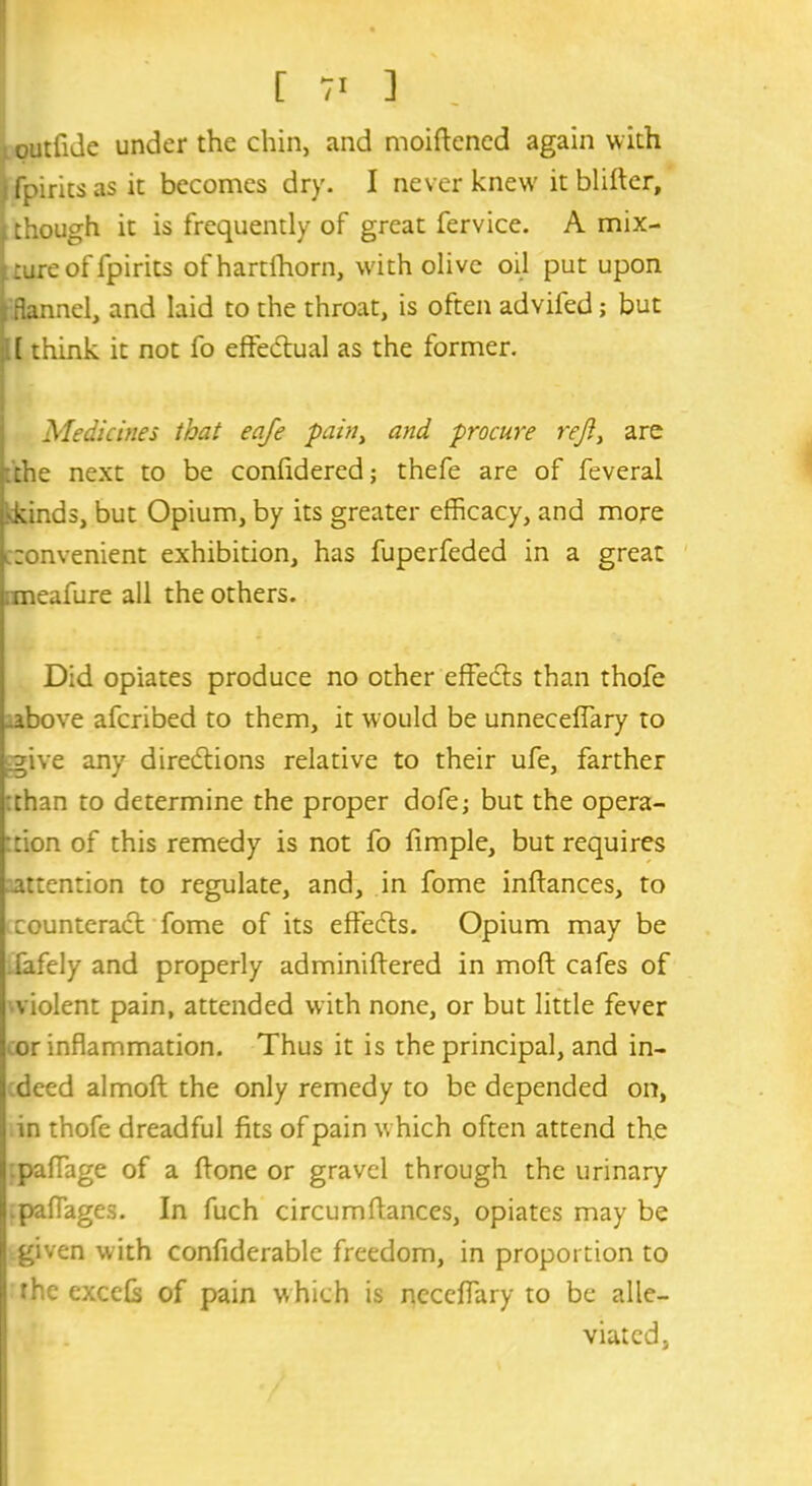 [ 71 ] outfide under the chin, and moiffened again with Tpiritsasit becomes dry. I never knew' it blitter, i though it is frequently of great fervice. A mix- ture of fpirits of hart {horn, with olive oil put upon i flannel, and laid to the throat, is often advifed; but . (think it not fo effectual as the former. Medicines that eafe pain, and procure reft, are the next to be confidered; thefe are of feveral •kinds, but Opium, by its greater efficacy, and more convenient exhibition, has fuperfeded in a great ;meafure all the others. Did opiates produce no other effects than thofe above afcribed to them, it would be unneceflary to ^give any directions relative to their ufe, farther than to determine the proper dofe; but the opera- tion of this remedy is not fo fimple, but requires attention to regulate, and, in fome inftances, to (.counteract fome of its effects. Opium may be fafely and properly adminiftered in molt cafes of violent pain, attended with none, or but little fever or inflammation. Thus it is the principal, and in- deed almoft the only remedy to be depended on, in thofe dreadful fits of pain which often attend the paflage of a (tone or gravel through the urinary .paffages. In fuch circumfiances, opiates may be given with confiderable freedom, in proportion to the excels of pain which is neceflary to be alle- viated,