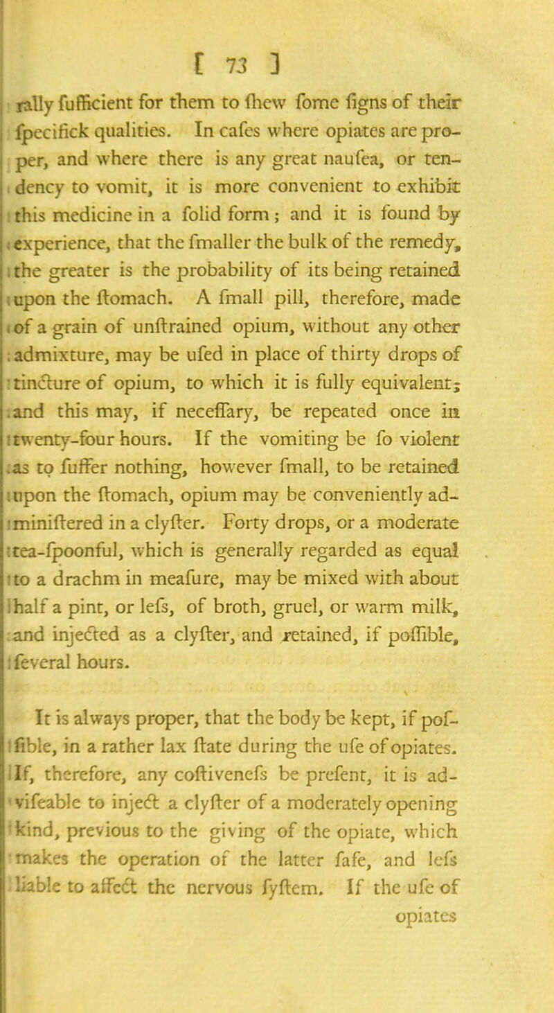 rally fufficient for them to fhew fome figns of their fpecifick qualities. In cafes where opiates are pro- per, and where there is any great naufea, or ten- dency to vomit, it is more convenient to exhibit this medicine in a folid form; and it is found by ; experience, that the fmaller the bulk of the remedy, . the greater is the probability of its being retained , upon the ftomach. A fmall pill, therefore, made i of a grain of unftrained opium, without any other admixture, may be ufed in place of thirty drops of ■ tincture of opium, to which it is fully equivalent; .and this may, if neceffary, be repeated once in : twenty-four hours. If the vomiting be fo violent .as to fuffer nothing, however fmall, to be retained upon the ftomach, opium may be conveniently ad- iminiftered in a clyfter. Forty drops, or a moderate : tea-fpoonful, which is generally regarded as equal to a drachm in meafure, may be mixed with about half a pint, or lefs, of broth, gruel, or warm milk, and injected as a clyfter, and retained, if poftible, feveral hours. v • It is always proper, that the body be kept, if pof- fible, in a rather lax ftate during the ufe of opiates. If, therefore, any coftivenefs be prefent, it is ad- vifeable to injecft a clyfter of a moderately opening kind, previous to the giving of the opiate, which makes the operation of the latter fafe, and lefs liable to affedt the nervous fyftem. If the ufe of opiates