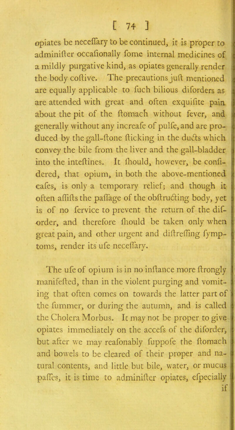 opiates be necefTary to be continued, it is proper to adminifter occafionally fome internal medicines of a mildly purgative kind, as opiates generally render the body coftive. The precautions juft mentioned are equally applicable to fuch bilious diforders as are attended with great and often exquifite pain about the pit of the ftomach without fever, and generally without any increafe of pulfe, and are pro- duced by the gall-ftone flicking in the duds which convey the bile from the liver and the gall-bladder into the inteftincs. It fhould, however, be confi- dered, that opium, in both the above-mentioned cafes, is only a temporary relief; and though it often afiifts the paflage of the obftruding body, yet is of no fervice to prevent the return of the dis- order, and therefore fhould be taken only when great pain, and other urgent and diftrefling fymp- toms, render its ufe necefTary. The ufe of opium is in no inftance more ftrongly manifefted, than in the violent purging and vomit- ing that often comes on towards the latter part of the fummer, or during the autumn, and is called the Cholera Morbus. It may not be proper to give opiates immediately on the accefs of the diforder, but after we may reafonably fuppofe the ftomach and bowels to be cleared of their proper and na- tural contents, and little but bile, water, or mucus paffes, it is time to adminifter opiates, efpecially if