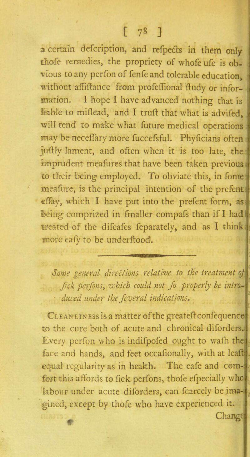 a certain defeription, and refpeds in them only I thofe remedies, the propriety of whofe ufe is ob- j ■vious to any perfon of fenfe and tolerable education, without affifiance from profeflional ftudy or infor- mation. I hope I have advanced nothing that is liable to miflead, and I truft that what is advifed, J will tend to make what future medical operations j may be neceffary more fuccefsful. Phyficians often | juffly lament, and often when it is too late, the 1 imprudent meafures that have been taken previous i| to their being employed. To obviate this, in fome J meafure, is the principal intention of the prefent i elTay, which I have put into the prefent form, as; being comprized in fmaller compafs than if I had i treated of the difeafes feparately, and as 1 think ' more eafy to be underflood; mi Some general directions, relative to the treatment oJ‘ Jiik perfons, which could not Jo properly be intro- duced under the feveral indications. Cleanliness is a matter of the greatcflconfequencei to the cure both of acute and chronical diforders. Every perfon who is indifpofed ought to wafh the face and hands, and feet occafionally, with at leafb equal regularity as in health. The eafe and com-; fort this affords to fick perfons, thofe efpecially who labour under acute diforders, can fcarcely be ima- gined, except by thofe who have experienced it. Change