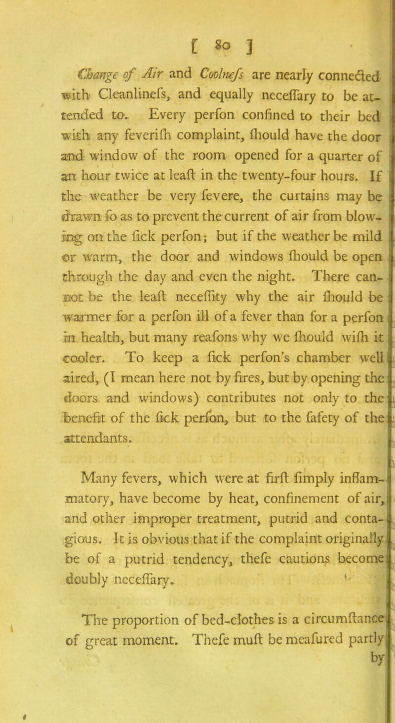 Change of Air and Coolnefs are nearly connected with Cleanlinefs, and equally neceflary to be at- tended to.. Every perfon confined to their bed with any feverifh complaint, fhould have the door i and window of the room opened for a quarter of ; art hour twice at leaft in the twenty-four hours. If the weather be very fevere, the curtains may be i drawn fo as to prevent the current of air from blow- tng on the lick perfon; but if the weather be mild or warm, the door and windows fhould be open : through the day and even the night. There can- ; sot be the leaft neceflity why the air fhould be I warmer for a perfon ill of a fever than for a perfon | in health, but many reafons why w?e fhould wifh it j cooler. To keep a fick perfon’s chamber well aired, (I mean here not by fires, but by opening the doors and windows) contributes not only to the benefit of the fick perfon, but to the fafety of the attendants. ' * • * Many fevers, which were at firft fimply inflam-1 matory, have become by heat, confinement of air, i and other improper treatment, putrid and conta-; gious. It is obvious that if the complaint originally! be of a putrid tendency, thefe cautions become! doubly neceflary. Sf The proportion of bed-clothes is a circumftance . of great moment. Thefe muft bemeafured partly! by 4