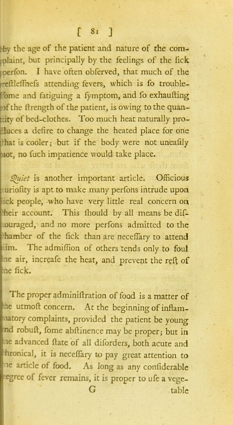 [ «* ] l by the age of the patient and nature of the com- plaint, but principally by the feelings of the Tick [ oerfon. I have often obferved, that much of the r -eftleffnefs attending fevers, which is fo trouble- I 'ome and fatiguing a fymptom, and fo exhaufting '?f the ftrength of the patient, is owing to the quan- tity of bed-clothes. Too much heat naturally pro- duces a delire to change the heated place for one hat is cooler; but if the body were not uneafily ■ tot, no fuch impatience would take place. Quiet is another important article. Officious uriofity is apt to make many perfons intrude upon :ck people, who have very little real concern on ■heir account. This Ihould by all means be dif- ouraged, and no more perfons admitted to the hamber of the lick than are necefTary to attend im. The admiffion of others tends only to foul ae air, increafe the heat, and prevent the reft of me lick. The proper adminilfration of food is a matter of ae utmoll concern. At the beginning of inflam- matory complaints, provided the patient be young nd robuft, fome ablfinence may be proper; but in le advanced liatc of all diforders, both acute and hronical, it is nccelTary to pay great attention to ie article of food. As long as any conliderable egree of fever remains, it is proper to ufe a vege- G tabic