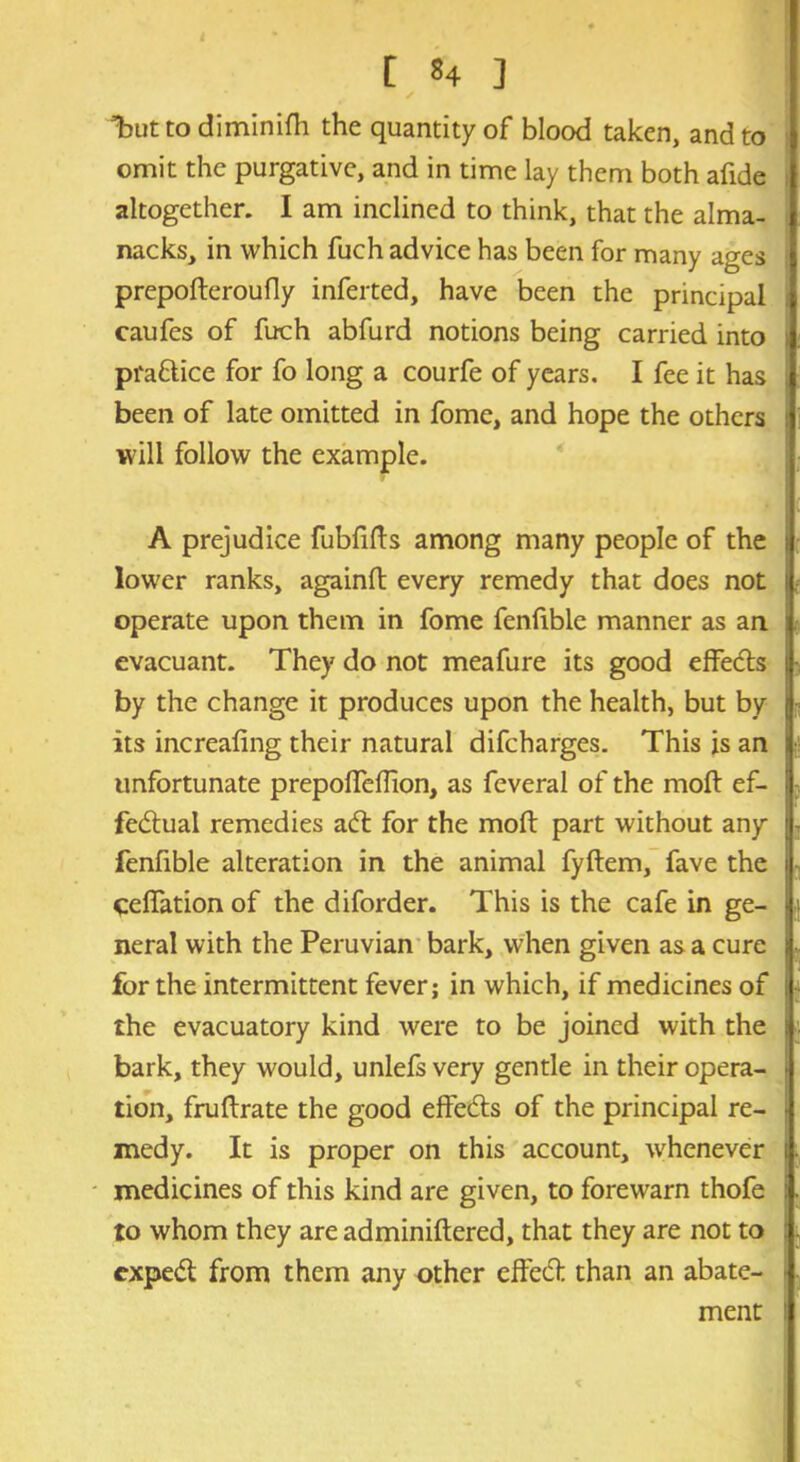 Tut to diminifh the quantity of blood taken, and to omit the purgative, and in time lay them both afide altogether. I am inclined to think, that the alma- nacks, in which fuch advice has been for many ages prepofteroufly inferted, have been the principal caufes of fuch abfurd notions being carried into practice for fo long a courfe of years. I fee it has been of late omitted in fome, and hope the others will follow the example. A prejudice fubfifts among many people of the lower ranks, againft every remedy that does not operate upon them in fome fenfible manner as an evacuant. They do not meafure its good effe&s by the change it produces upon the health, but by its increaling their natural difeharges. This is an unfortunate prepolfeiTion, as feveral of the mod: ef- fectual remedies aCt for the moft part without any fenfible alteration in the animal fyftem, fave the cefiation of the diforder. This is the cafe in ge- neral with the Peruvian bark, when given as a cure for the intermittent fever; in which, if medicines of the evacuatory kind were to be joined with the bark, they would, unlefs very gentle in their opera- tion, fruftrate the good effects of the principal re- medy. It is proper on this account, whenever medicines of this kind are given, to forewarn thofe to whom they are adminiftered, that they are not to exped from them any other effeCf than an abate- ment