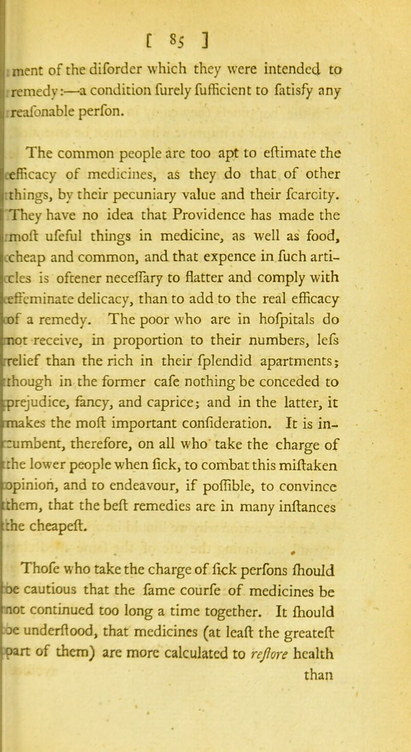 ment of the diforder which they were intended to remedy:—a condition furely fufficient to fatisfy any reafonable perfon. The common people are too apt to eftimate the efficacy of medicines, as they do that of other things, by their pecuniary value and their fcarcity. They have no idea that Providence has made the moft ufeful things in medicine, as well as food, cheap and common, and that expence in fuch arti- cles is oftener neceffary to flatter and comply with effeminate delicacy, than to add to the real efficacy of a remedy. The poor who are in hofpitals do mot receive, in proportion to their numbers, lefs .relief than the rich in their fplendid apartments; though in the former cafe nothing be conceded to ^prejudice, fa.ncy} and caprice; and in the latter, it makes the moft important confideration. It is in- cumbent, therefore, on all who take the charge of the lower people when fick, to combat this miftaken opinion, and to endeavour, if poflible, to convince them, that the beft remedies are in many inftances the cheapeft. # Thofe who take the charge of ftck perfons fhould oe cautious that the fame courfe of medicines be not continued too long a time together. It fhould oe underflood, that medicines (at leaft the greateft part of them) are more calculated to rejiore health than