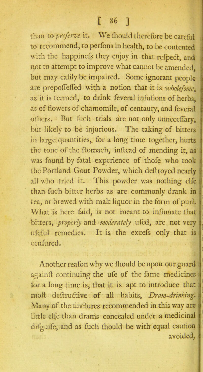 than to preferve it. We (hould therefore be careful to recommend, to perfons in health, to be contented with the happinefs they enjoy in that refpedt, and not to attempt to improve what cannot be amended, but may cafily be impaired. Some ignorant people are prepoflefled with a notion that it is whole/omet | as it is termed, to drink feveral infufions of herbs, as of flowers of chamomile, of centaury, and feveral others. But fuch trials are not only unneceflary, i but likely to be injurious. The taking of bitters j in large quantities,, for a long time together, hurts i the tone of the ftomach, inftead of mending it, as was found by fatal experience of thofe who took the Portland Gout Powder, which deftroyed nearly all who tried it. This powder was nothing elfe i than fuch bitter herbs as are commonly drank in i tea, or brewed with malt liquor in the form of purl. What is here faid, is not meant to infmuate that i j bitters, properly and moderately ufed, are not very j ufeful remedies. It is the excefs only that is cenfurcd. Another reafon why we fliould be upon our guard againfl: continuing the ufe of the fame medicines , ior a long time is, that it is apt to introduce that: molt dellructive of all habits. Dram-drinking. Many of the tindtures recommended in this way are little elfe than drams concealed under a medicinal difguife, and as fuch {hould be with equal caution avoided,