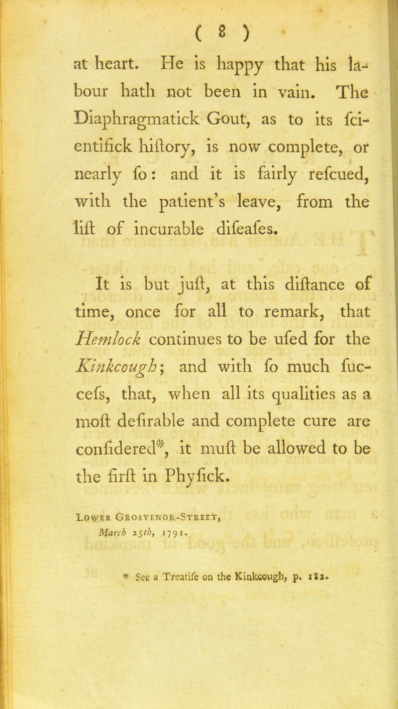 ( 8 ) at heart. He is happy that his la- bour hath not been in vain. The Diaphragmatick Gout, as to its fci- entifick hiftory, is now complete, or nearly fo: and it is fairly refcued, with the patient’s leave, from the lift of incurable difeafes. It is but juft, at this diftance of time, once for all to remark, that Hemlock continues to be ufed for the Kinkcough; and with fo much fuc- cefs, that, when all its qualities as a moft defirable and complete cure are confidered*, it muft be allowed to be the firft in Phyfick. Lover Grosvenor-Street, March 25th, 1791. * See a Treatife on the Kinkcough, p. 182.