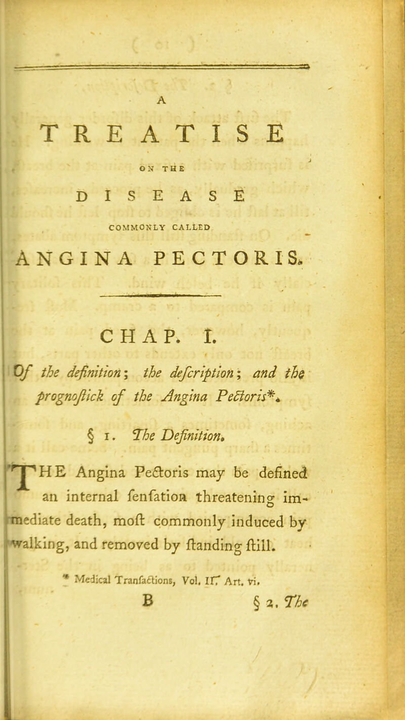 TREATISE J ON THE DISEASE COMMONLY CALLED ANGINA PECTORIS, CHAP. I. # Of the definition; the defeription; and the progmfiick of the Angina Pe hi or is**, § i. The Definition* ’rJ^ H E Angina Pe£loris may be defined I an internal fenfation threatening im- mediate death, mofl commonly induced by walking, and removed by {landing flill. * Medical Tranfactions, Vol. IlT Art. Vi. B § a. The