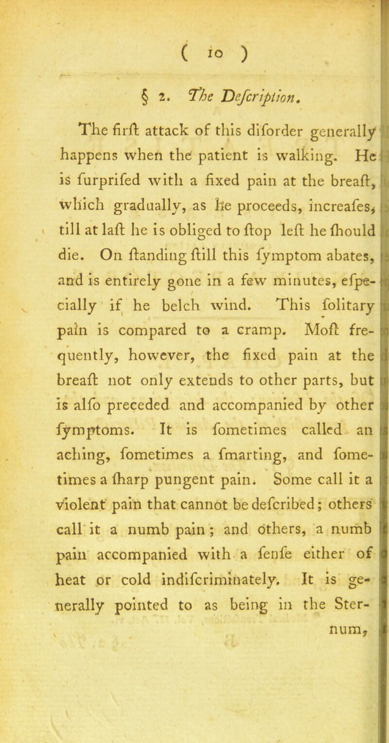 s § 2. Defer iption. The firft attack of this diforder generally happens when the: patient is walking. He is furprifed with a fixed pain at the breaft, which gradually, as he proceeds, increafes* till at laft he is obliged to flop left he fhould die. On ftanding ftill this fymptom abates, and is entirely gone in a few minutes, efpe- cially if he belch wind. This folitary pain is compared to a cramp. Moft fre- quently, however, the fixed pain at the breaft not only extends to other parts, but is alfo preceded and accompanied by other fymptoms. It is fometimes called an aching, fometimes a fmarting, and fome- * • times a (harp pungent pain* Some call it a violent pain that cannot be defcribed; others call it a numb pain ; and others, a numb pain accompanied with a fenfe either of heat or cold indifcriminately. It is ge- nerally pointed to as being in the Ster- % k num,