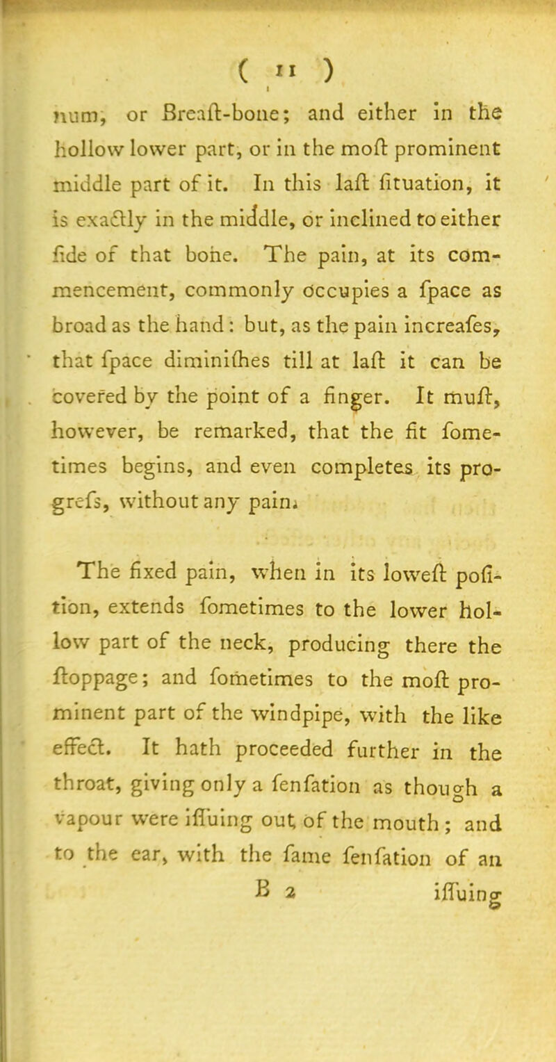 ( «« ) I mim, or Bread-bone; and either in the hollow lower part, or in the mod: prominent middle part of it. In this lad; Situation, it is exactly in the middle, or inclined to either fide of that bone. The pain, at its com- mencement, commonly occupies a fpace as broad as the hand: but, as the pain increafes, that fpace diminishes till at lad it can be covered bv the point of a finger. It mud, however, be remarked, that the fit fome- times begins, and even completes its pro- grefs, without any paim • * - » The fixed pain, when in its lowed pofi- tion, extends fometimes to the lower hol- low part of the neck, producing there the doppage; and fometimes to the mod pro- minent part of the windpipe, with the like effect. It hath proceeded further in the throat, giving only a fenfation as though a vapour were iffuing out; of the mouth ; and to the ear, with the fame fenfation of an