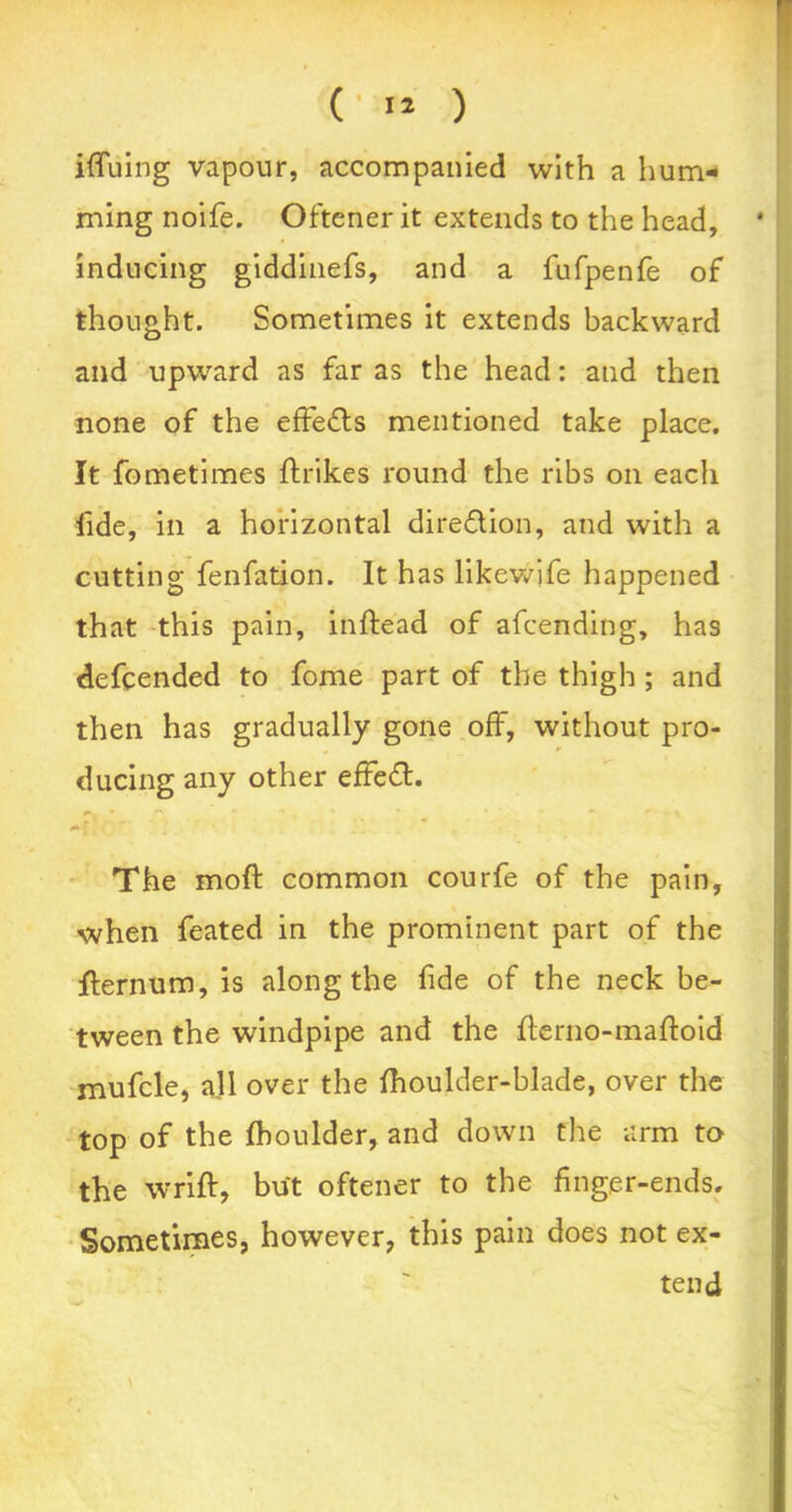 ( ** ) iffuing vapour, accompanied with a hum- ming noife. Oftcner it extends to the head, ‘ inducing giddinefs, and a fufpenfe of thought. Sometimes it extends backward and upward as far as the head: and then none of the effects mentioned take place. It fometimes ftrikes round the ribs on each lide, in a horizontal dire&ion, and with a cutting fenfation. It has likewife happened that this pain, inftead of afcending, has defcended to fome part of the thigh ; and then has gradually gone off, without pro- ducing any other effect. /- £ The moft common courfe of the pain, when feated in the prominent part of the flernum, is along the fide of the neck be- tween the windpipe and the {lerno-mafloid mufcle, all over the fhoulder-blade, over the top of the fhoulder, and down the arm to the wrift, but oftener to the finger-ends. Sometimes, however, this pain does not ex- tend