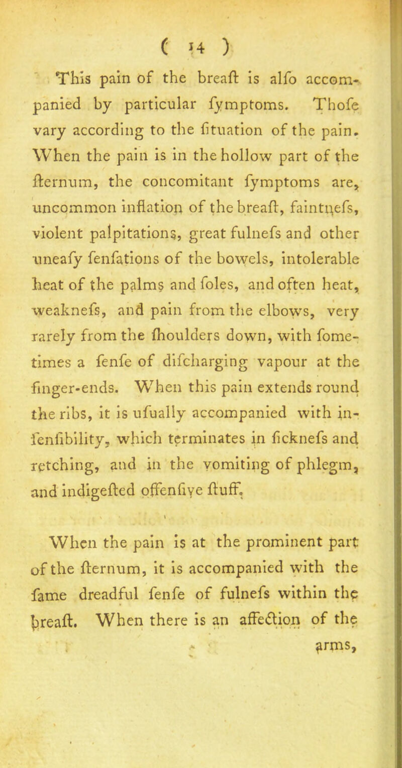 This pain of the breaft is alfo accom- panied by particular fymptoms. Thofe vary according to the btuation of the pain. When the pain is in the hollow part of the fternum, the concomitant fymptoms are, uncommon inflation of the breaft, faintgefs, violent palpitations, great fulnefs and other uneafy fenfations of the bowels, intolerable heat of the palms and foies, and often heat, weaknefs, and pain from the elbows, very rarely from the (houlders down, with fome- times a fenfe of difcharging vapour at the finger-ends. When this pain extends round the ribs, it is ufually accompanied with in- feniibility, which terminates in ficknefs and retching, and in the vomiting of phlegm, and indigefted offenflye fluff. » When the pain is at the prominent part of the fternum, it is accompanied with the fame dreadful fenfe of fulnefs within the breaft. When there is an affedion of the a ■ ^rms.