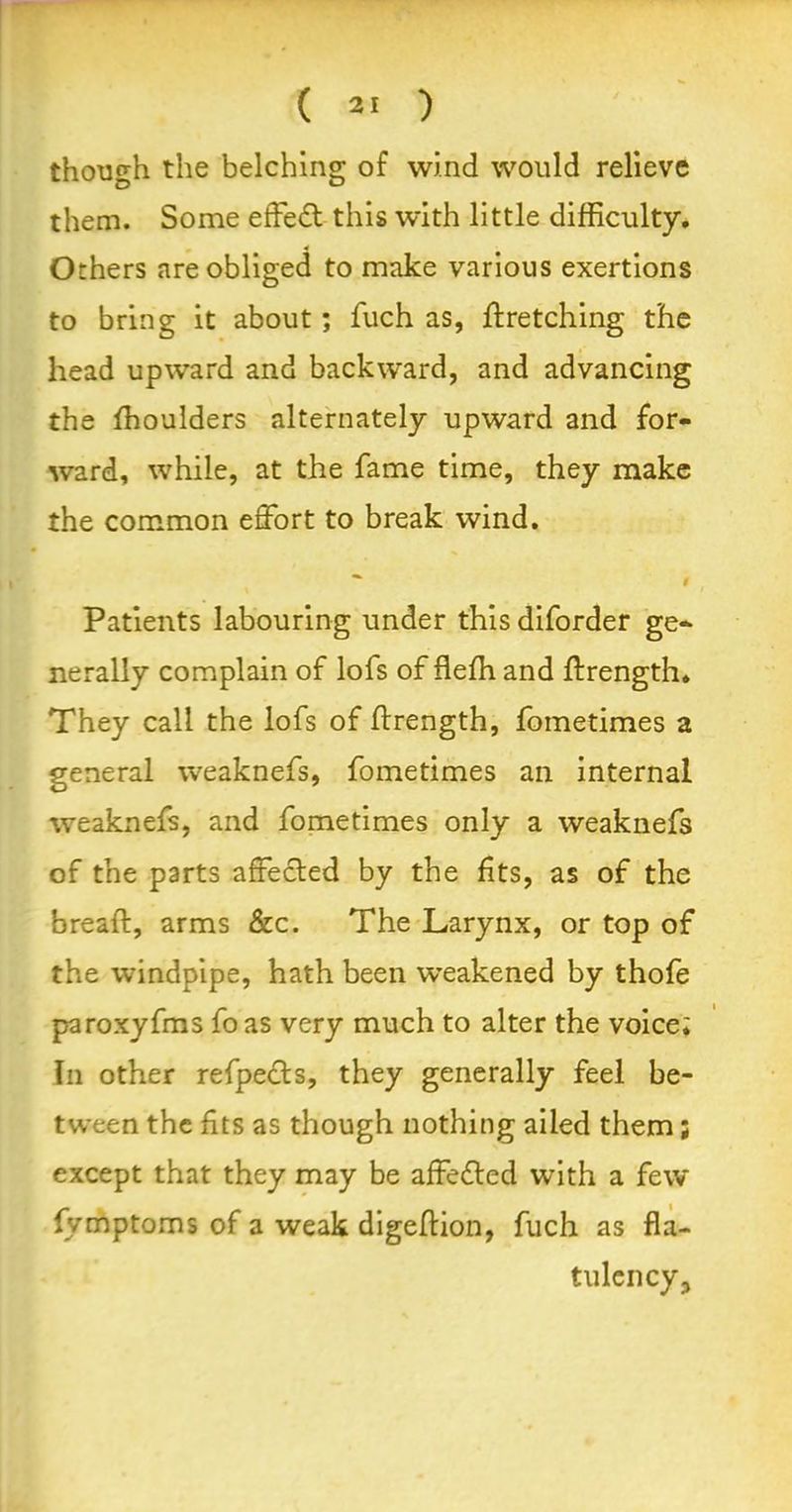 though the belching of wind would relieve them. Some effect this with little difficulty. Others are obliged to make various exertions to bring it about; fuch as, firetching the head upward and backward, and advancing the ffioulders alternately upward and for- ward, while, at the fame time, they make the common effort to break wind. % / Patients labouring under this diforder ge- nerally complain of lofs of flefh and ffrength. They call the lofs of ffrength, fometimes a general weaknefs, fometimes an internal weaknefs, and fometimes only a weaknefs of the parts affected by the fits, as of the bread:, arms &c. The Larynx, or top of the windpipe, hath been weakened by thofe paroxyfms fo as very much to alter the voice; In other refpects, they generally feel be- tween the fits as though nothing ailed them; except that they may be affefted with a few fymptoms of a weak digeflion, fuch as fla- tulency.