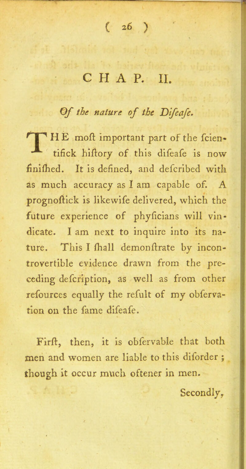 ( *6 ) CHAP. II. Of the nature of the Difeafe. r 1 ^ PI E moft important part of the fcien- **■ tifick hiftory of this difeafe is now finifhed. It is defined, and defcribed with as much accuracy as I am capable of. A i prognoftick is likewife delivered, which the future experience of phyficians will vin- dicate. I am next to inquire into its na- ture. This I (hall demonftrate by incon- trovertible evidence drawn from the pre- ceding defcription, as well as from other refources equally the refult of my obferva- tion on the fame difeafe. Firft, then, it is obfervable that both men and women are liable to this diforder ; though it occur much oftener in men. Secondly,