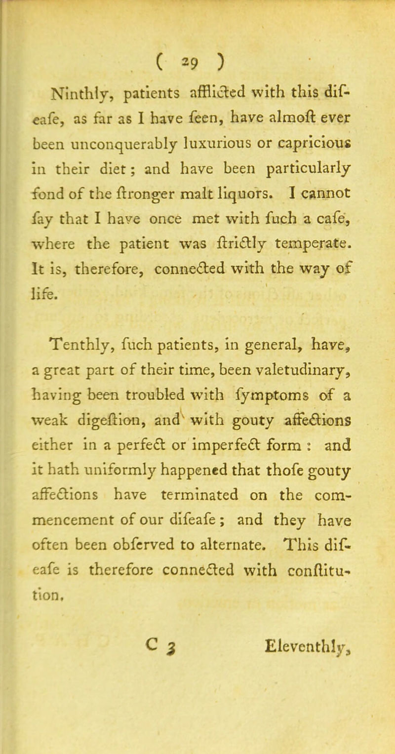 Ninthly, patients afflicted with this dif- eafe, as far as I have feen, have almoft ever been unconquerably luxurious or capricious in their diet; and have been particularly fond of the ftronger malt liquors. I cannot fay that I have once met with fuch a cafe, where the patient was ffriCtly temperate. It is, therefore, connected with the way of life. Tenthly, fuch patients, in general, have, a great part of their time, been valetudinary, having been troubled with fymptoms of a weak digeftion, and with gouty affections either in a perfeCt or imperfeCt form : and it hath uniformly happened that thofe gouty affeCtions have terminated on the com- mencement of our difeafe ; and they have often been obferved to alternate. This dif- eafe is therefore connected with conffltu- tion. Eleventhly,