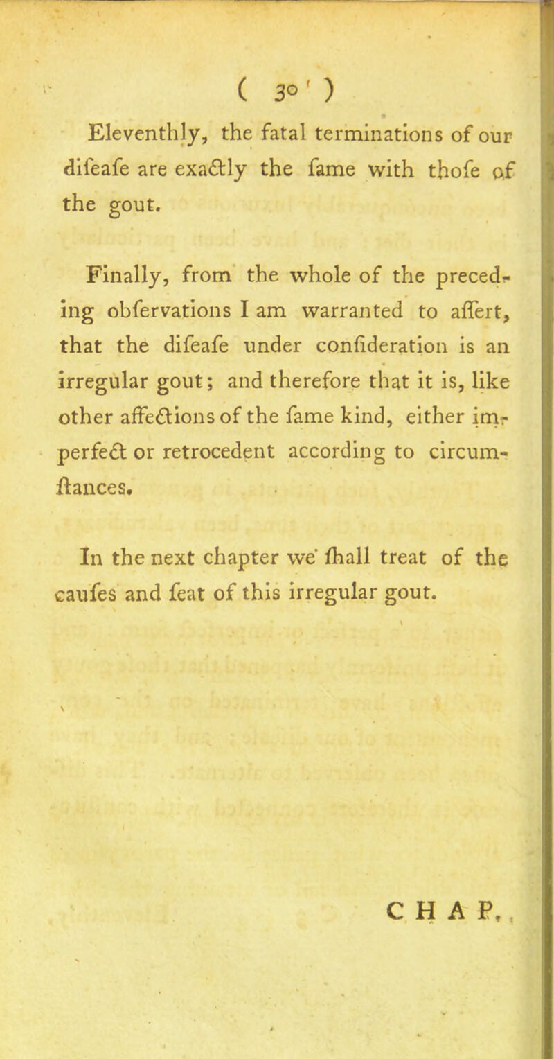 ( 3°' ) Eleventhly, the fatal terminations of our dileafe are exactly the fame with thofe of the gout. Finally, from the whole of the preced- ing obfervations I am warranted to affert, that the difeafe under confideration is an irregular gout; and therefore that it is, like other affections of the fame kind, either im- perfect or retrocedent according to circum- ftances. In the next chapter we fhall treat of the caufes and feat of this irregular gout.