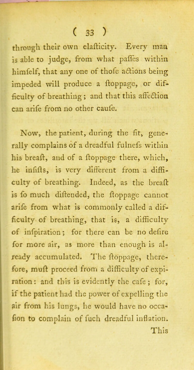 through their own elafticity. Every man is able to ]udge, from what pafles within himfelf, that any one of thofe adtions being impeded will produce a ftoppage, or dif- ficulty of breathing ; and that this affection can arife from no other caufe. Now, the patient, during the fit, gene- rally complains of a dreadful fulnefs within his breaft, and of a ftoppage there, which, he infills, is very different from a diffi- culty of breathing. Indeed, as the breaft is fo much diftended, the ftoppage cannot arife from what is commonly called a dif- ficulty of breathing, that is, a difficulty of infpiration; for there can be no defire for more air, as more than enough is al- ready accumulated. The ftoppage, there- fore, muft proceed from a difficulty of expi- ration: and this is evidently the cafe; for, if the patient had the power of expelling the air from his lungs, he would have no occa- fion to complain of fuch dreadful inflation. This