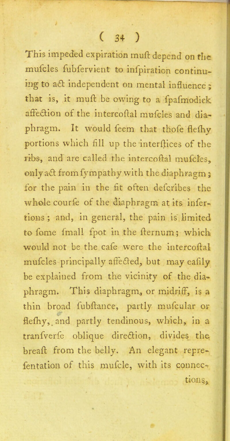 ( 3+ ) This impeded expiration muft depend on the mufcles fubfervient to infpiration continu- ing to aft independent on mental influence; that is, it muft be owing to a fpafmodiek affeftion of the intereoftal mufcles and dia- phragm. It would feem that thofe flefhv portions which fill up the interftices of the ribs, and are called the intereoftal mufcles, only aft fromfympathy with the diaphragm 5 for the pain in the fit often deferibes the whole courfe of the diaphragm at its infer- tions ; and, in general, the pain is limited to fome fmall fpot in the fternum; which would not be the cafe were the intereoftal mufcles principally affefted, but may eafily be explained from the vicinity of the dia- phragm. This diaphragm., or midriff, is a thin broad fubftance, partly mufcular or flefhy,. and partly tendinous, which, in a tranfverfe oblique direction, divides the breaft from the belly. An elegant rep re- fen tat Ion of this mufcle, with its connec- tion^