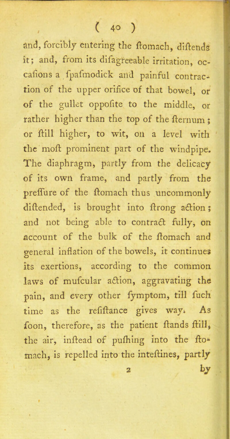 and, forcibly entering the ftomach, diftends it; and, from its difagreeable irritation, oc- cafions a fpafmodick and painful contrac- tion of the upper orifice of that bowel, or of the gullet oppofite to the middle, or rather higher than the top of the fternum ; or ftill higher, to wit, on a level with the mod: prominent part of the windpipe. The diaphragm„ partly from the delicacy of its own frame, and partly from the preffure of the ftomach thus uncommonly diftended, is brought into ftrong a£tion; and not being able to contract fully, on account of the bulk of the flomach and eeneral inflation of the bowels, it continues its exertions, according to the common laws of mufcular a£tion, aggravating the pain, and every other fymptom, till fuch time as the refiftance gives way* As foon, therefore, as the patient flands {till* the air, inftead of pufhing into the fto* mach, is repelled into the inteftines, partly 2 by