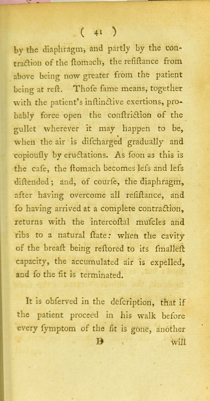 by the diaphragm, and partly by the cdn* tra&ion of the ftomach, the refinance from above being now greater from the patient being at reft. Thofe fame means, together with the patient’s inftin&ive exertions, pro- bably force open the conftriCtion of the gullet wherever it may happen to be, when the air is difcharged gradually and copioufly by eruCtations. As foon as this is the cafe, the ftomach becomes lefs and lefs diftended; and, of courfe, the diaphragm, after having overcome all refiftance, and fo having arrived at a complete contraction, returns with the intercoftal mufcles and ribs to a natural ftate: when the cavity of the breaft being reftored to its fmalleft capacity, the accumulated air is expelled, and fo the fit is terminated. It is obferved in the defcription, that if the patient proceed in his walk before every fymptom of the fit is gone, another B * will