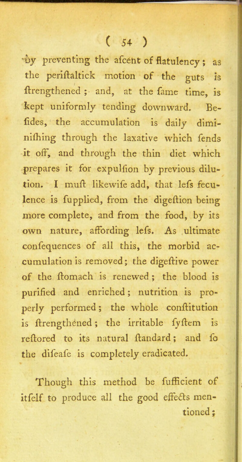 N •i>y preventing the afcent of flatulency; as the periftaltick motion of the guts is ftrengthened ; and, at the fame time, is kept uniformly tending downward. Be- fldes, the accumulation is daily dimi- nithing through the laxative which fends it ofF, and through the thin diet which prepares it for expullion by previous dilu- tion. I muff likewife add, that lefs fecu- lcnce is fupplied, from the digeftion being more complete, and from the food, by its own nature, affording lefs. As ultimate confequences of all this, the morbid ac- cumulation is removed; the digeftive power of the ftomach is renewed ; the blood is purified and enriched; nutrition is pro- perly performed; the whole conftitution is ftrengthened; the irritable fvftem is reftored to its natural ftandard; and fo the difeafe is completely eradicated. » Though this method be fufficient of itfelf to produce all the good effeds men- tioned ;