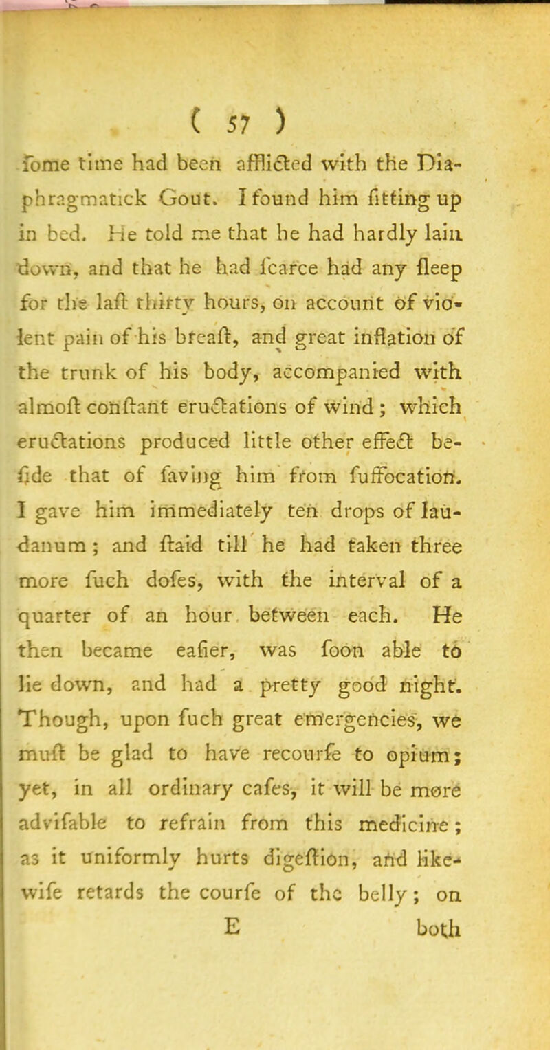 fome time had been afflicted with the Dia- phragmatick Gout. I found him fitting up in bed. He told me that he had hardly lain down, and that he had l'carce had any fleep for die laft thirty hours, on account of vio* » * t lent pain of his bfeaft, and great inflation of the trunk of his body, accompanied with almoft conflant eruflations of wind; which \ eru£tations produced little other effect be- dde that of having him from fuffocatiorr. I gave him immediately ten drops of lau- danum ; and ftaid till he had taken three more fuch dofes, with the interval of a quarter of an hour between each. He then became eafier, was foon able to lie down, and had a pretty good night. Though, upon fuch great emergencies, we mud be glad to have recourfe to opium; yet, in all ordinary cafes, it will be more advifable to refrain from this medicine; as it uniformly hurts digeflion, atrd like- wife retards the courfe of the belly; on E both