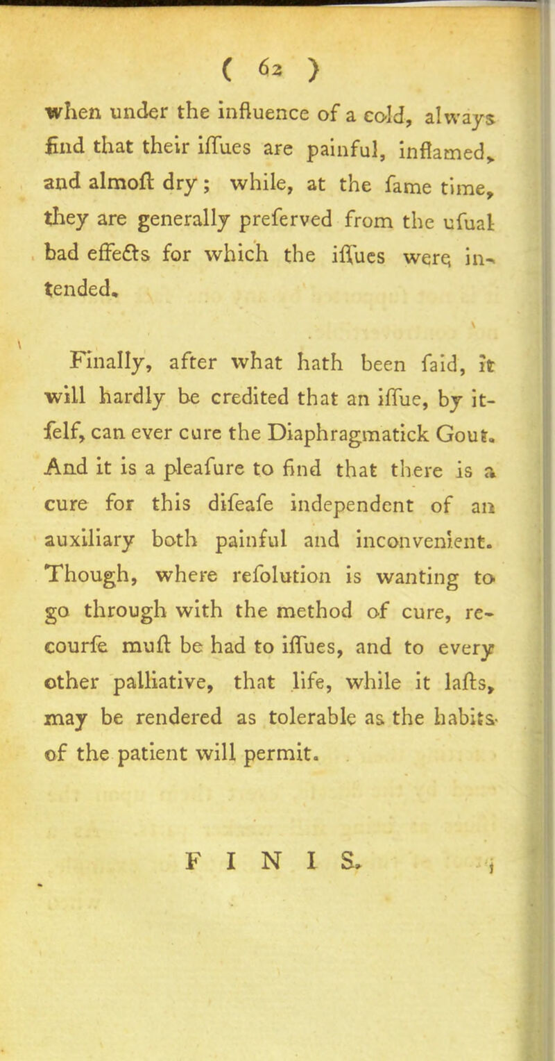 when under the influence of a ec-ld, always find that their iflfues are painful, inflamed,, and almoft dry; while, at the fame time, they are generally preferved from the ufual bad effe&s for which the iflfues were in-, tended, \ , Finally, after what hath been faid, it will hardly be credited that an ilTue, by it- felf, can ever cure the Diaphragmatick Gout, And it is a pleafure to find that there is a » • cure for this difeafe independent of an auxiliary both painful and inconvenient. Though, where refolution is wanting to go through with the method of cure, re- courfe mufl: be had to iflfues, and to every other palliative, that life, while it lafts, may be rendered as tolerable as the habits* of the patient will permit. i FINIS,