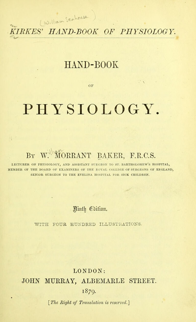 KIRKES’ HAND-BOOK OF PHYSIOLOGY. HAND-BOOK OF PHYSIOLOGY. By av: Morrant baker, f.r.c.s. LECTURER ON PHYSIOLOGY, AND ASSISTANT SURGEON TO ST. BARTHOLOMEW’S HOSPITAL, MEMBER OF THE BOARD OF EXAMINERS OF THE ROYAL COLLEGE OF SURGEONS OF ENGLAND, SENIOR SURGEON TO THE EVELINA HOSPITAL FOR SICK CHILDREN. DftntJj (Ebilioir. WITH TOUR HUNDRED ILLUSTRATIONS. LONDON: JOHN MURRAY, ALBEMARLE STREET. 1879. {The, Right of Translation is reserved'.]