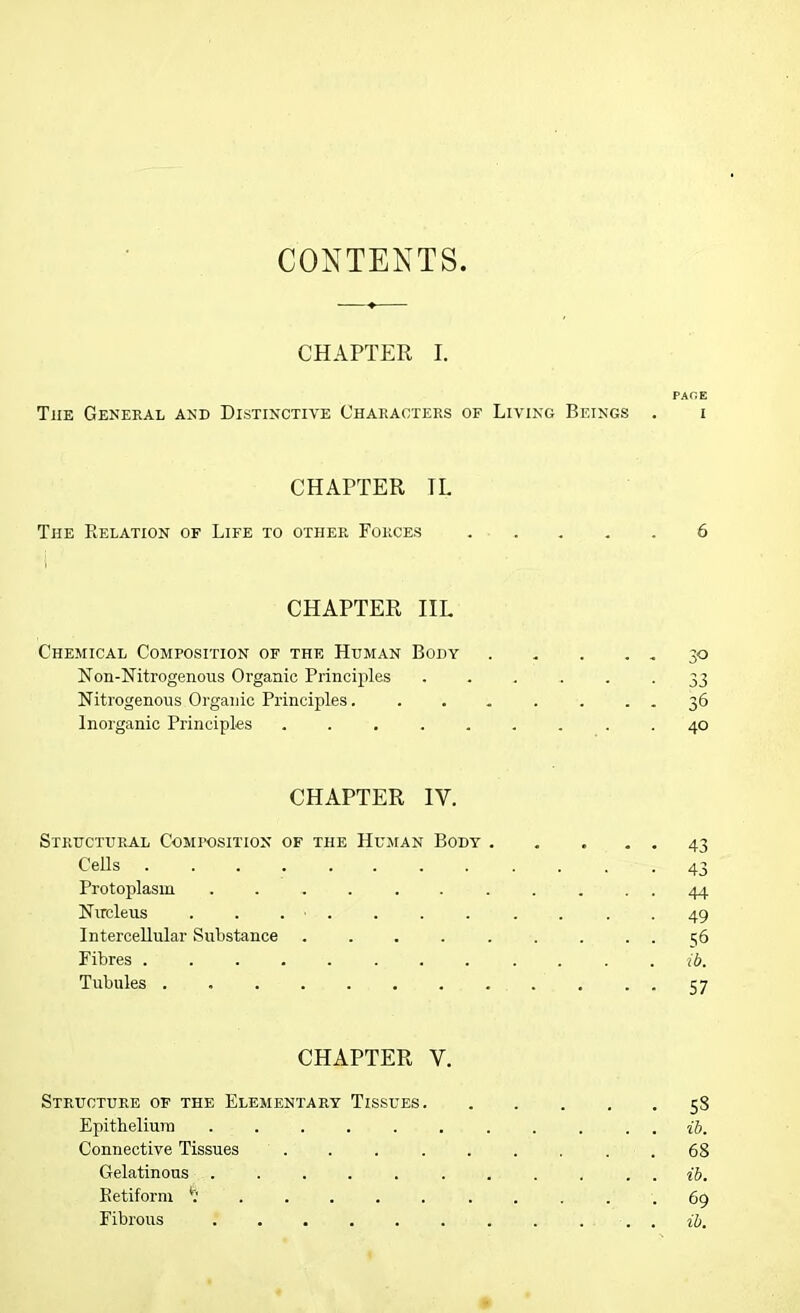 CONTENTS CHAPTER I. PACE The General and Distinctive Characters of Living Beings . i CHAPTER TL The Relation of Life to other Forces 6 CHAPTER IIL Chemical Composition of the Human Body 30 Non-Nitrogenous Organic Principles ...... 33 Nitrogenous Organic Principles. ....... 36 Inorganic Principles ......... 40 CHAPTER IV. Structural Composition of the Human Body . . . . . 43 Cells ........ . . . -43 Protoplasm ........... 44 Nucleus 49 Intercellular Substance ......... 56 Fibres ... ib. Tubules ............ 57 CHAPTER V. Structure of the Elementary Tissues 58 Epithelium ib. Connective Tissues 68 Gelatinous ........... ib. Retiform 69 Fibrous ........... ib.