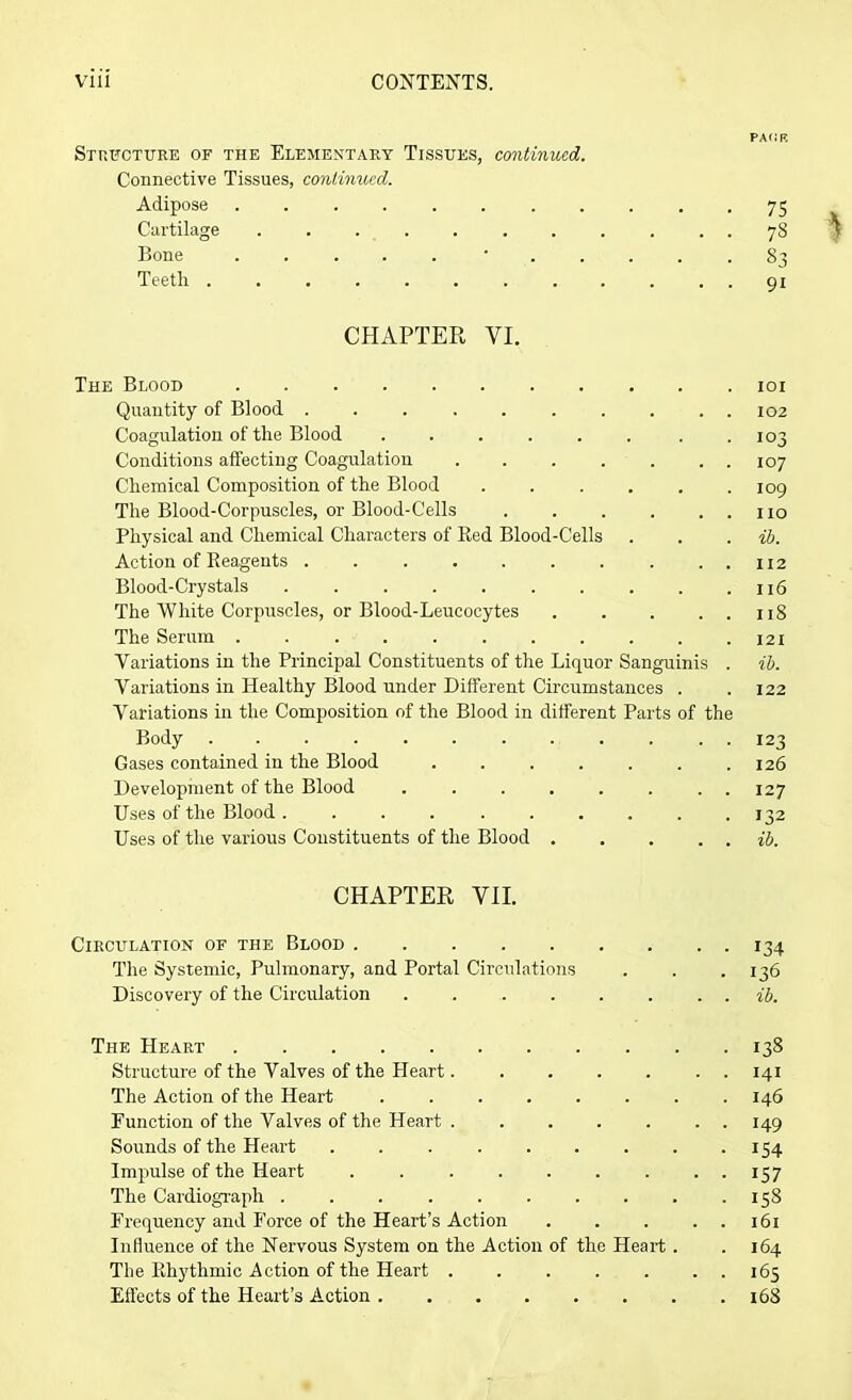 Structure of the Elementary Tissues, continued. Connective Tissues, continued. Adipose ........ Cartilage Bone ..... • . . Teeth CHAPTER VI. PACK 75 7§ 83 9i % The Blood 101 Quantity of Blood .......... 102 Coagulation of the Blood . . . . . . . .103 Conditions affecting Coagulation 107 Chemical Composition of the Blood 109 The Blood-Corpuscles, or Blood-Cells . . . . . . no Physical and Chemical Characters of Bed Blood-Cells . . . ib. Action of Reagents Blood-Crystals The White Corpuscles, or Blood-Leucocytes 118 The Serum 121 Variations in the Principal Constituents of the Liquor Sanguinis . ib. Variations in Healthy Blood under Different Circumstances . .122 Variations in the Composition of the Blood in different Parts of the Body 123 Gases contained in the Blood 126 Development of the Blood ........ 127 Uses of the Blood . ......... 132 Uses of the various Constituents of the Blood . . . . . ib. CHAPTER VII. Circulation of the Blood 134 The Systemic, Pulmonary, and Portal Circulations . . .136 Discovery of the Circulation . . . . . . . . ib. The Heart 138 Structure of the Valves of the Heart. . . . . . . 141 The Action of the Heart ........ 146 Function of the Valves of the Heart ....... 149 Sounds of the Heart 154 Impulse of the Heart 157 The Cardiograph . . . . . . . . . -158 Frequency and Force of the Heart’s Action 161 Influence of the Nervous System on the Action of the Heart . . 164 The Rhythmic Action of the Heart ....... 165 Effects of the Heart’s Action 168