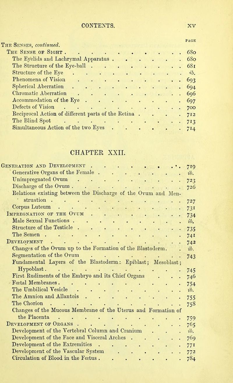 PAGE The Senses, continued. The Sense of Sight 6So The Eyelids and Lachrymal Apparatus 6So The Structure of the Eye-ball . . . . . . . . 681 Structure of the Eye ......... ib. Phenomena of Vision ......... 693 Spherical Aberration ......... 694 Chromatic Aberration ......... 696 Accommodation of the Eye ........ 697 Defects of Vision .......... 700 Reciprocal Action of different parts of the Retina . . . .712 The Blind Spot .......... 713 Simultaneous Action of the two Eyes . . . . . .714 CHAPTER XXII. Generation and Development •. 719 Generative Organs of the Female ....... ib. Unimpregnated Ovum 723 Discharge of the Ovum ......... 726 Relations existing between the Discharge of the Ovum and Men- ' struation ........... 727 Corpus Luteum . . . . . . . . . .731 Impregnation of the Ovum 734 Male Sexual Functions ib. Structure of the Testicle 735 The Semen 741 Development 742 Changes of the Ovum up to the Formation of the Blastoderm. . ib. Segmentation of the Ovum 743 Fundamental Layers of the Blastoderm: Epiblast; Mesoblast; Hypoblast 745 First Rudiments of the Embryo and its Chief Organs . . . 746 Foetal Membranes 754 The Umbilical Vesicle . . . . . . . . . ib. The Amnion and Allantois 755 The Chorion 75S Changes of the Mucous Membrane of the Uterus and Formation of the Placenta .......... 759 Development of Organs 765 Development of the Vertebral Column and Cranium . . . ib. Development of the Face and Visceral Arches 769 Development of the Extremities . . . . . . 771 Development of the Vascular System . . . . . . 772 Circulation of Blood in the Fcetus 784
