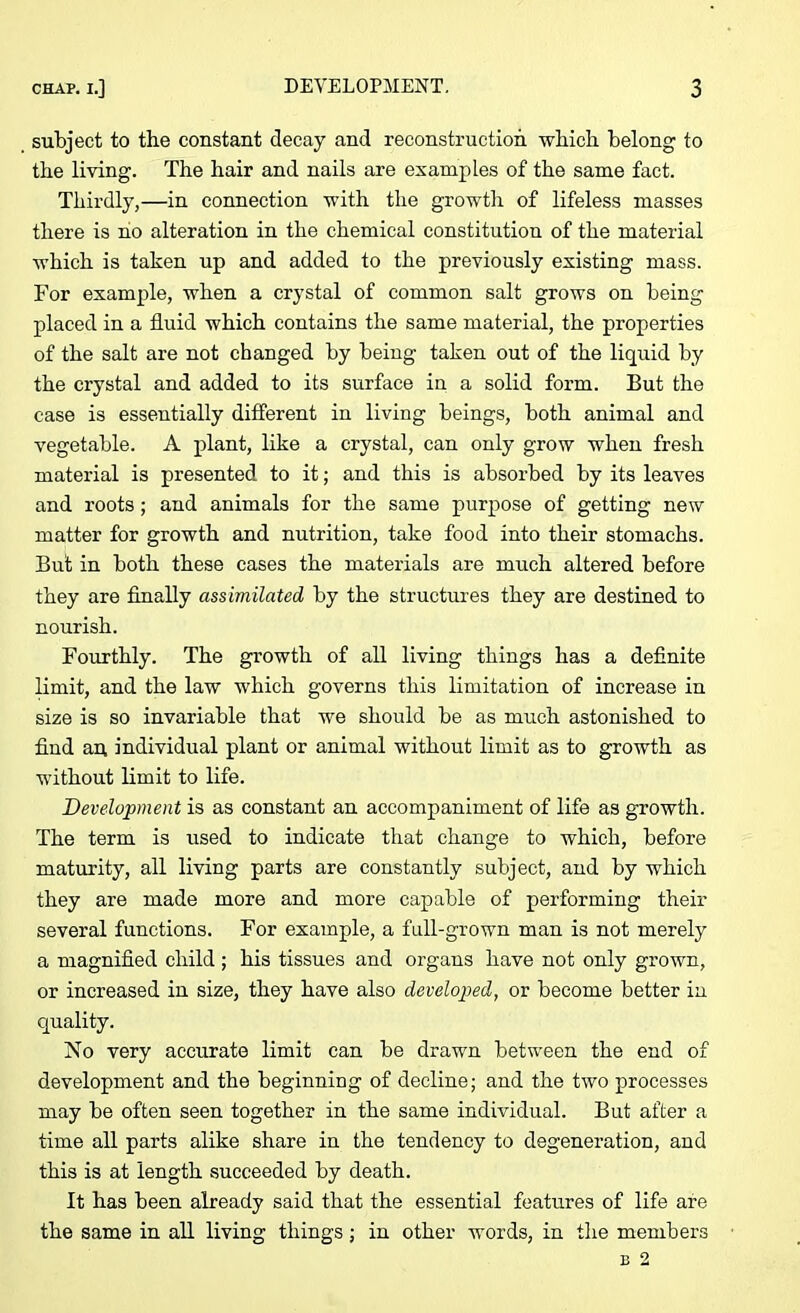 subject to the constant decay and reconstruction which belong to the living. The hair and nails are examples of the same fact. Thirdly,—in connection with the growth of lifeless masses there is no alteration in the chemical constitution of the material which is taken up and added to the previously existing mass. For example, when a crystal of common salt grows on being placed in a fluid which contains the same material, the properties of the salt are not changed by being taken out of the liquid by the crystal and added to its surface in a solid form. But the case is essentially different in living beings, both animal and vegetable. A plant, like a crystal, can only grow when fresh material is presented to it; and this is absorbed by its leaves and roots ; and animals for the same purpose of getting new matter for growth and nutrition, take food into their stomachs. But in both these cases the materials are much altered before they are finally assimilated by the structures they are destined to nourish. Fourthly. The growth of all living things has a definite limit, and the law which governs this limitation of increase in size is so invariable that we should be as much astonished to find an individual plant or animal without limit as to growth as without limit to life. Development is as constant an accompaniment of life as growth. The term is used to indicate that change to which, before maturity, all living parts are constantly subject, and by which they are made more and more capable of performing their several functions. For example, a full-grown man is not merely a magnified child; his tissues and organs have not only grown, or increased in size, they have also developed, or become better in cjuality. No very accurate limit can be drawn between the end of development and the beginning of decline; and the two processes may be often seen together in the same individual. But after a time all parts alike share in the tendency to degeneration, and this is at length succeeded by death. It has been already said that the essential features of life are the same in all living things ; in other words, in the members