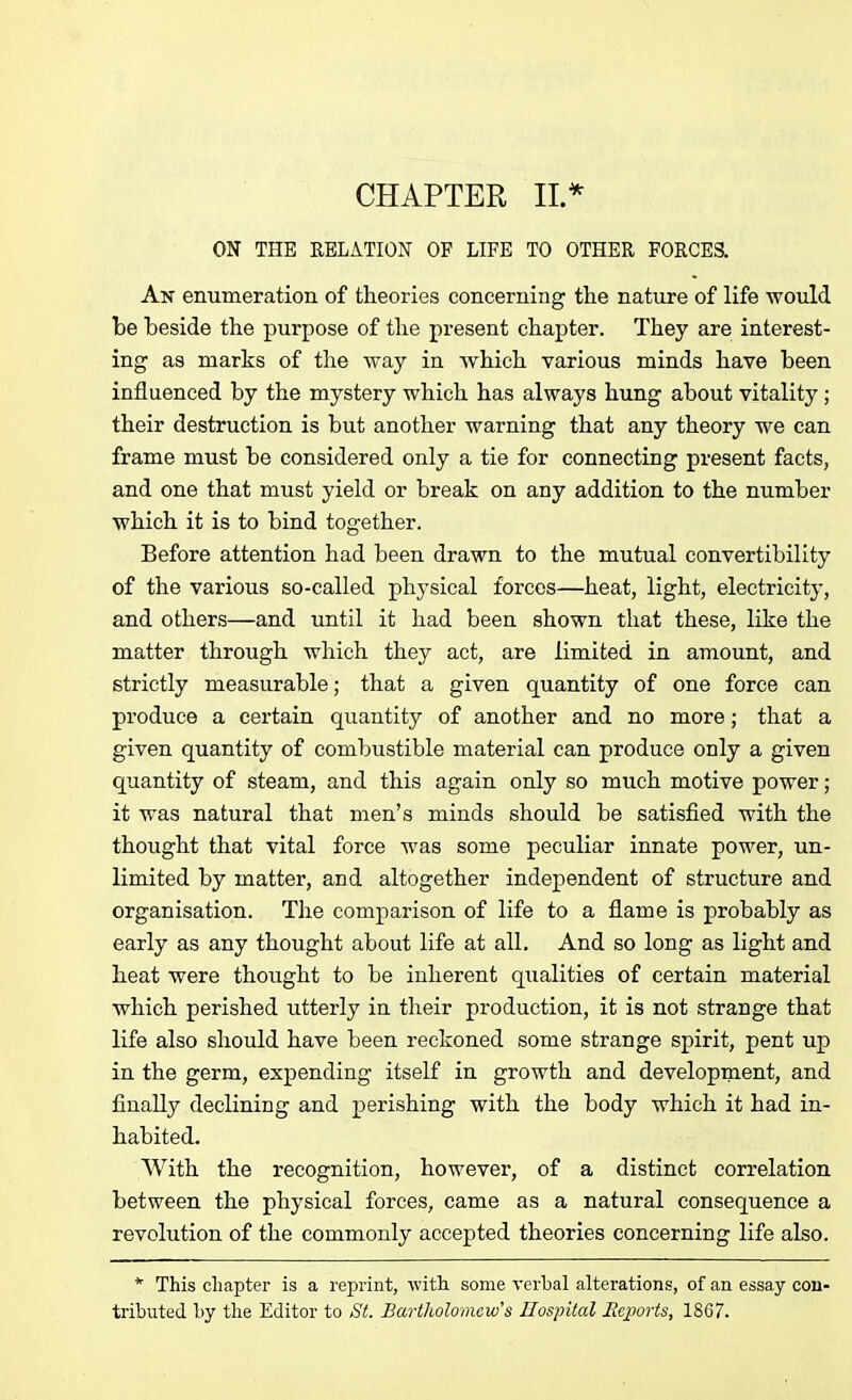 CHAPTER II.* ON THE RELATION OF LIFE TO OTHER FORCES. An enumeration of theories concerning the nature of life would be beside the purpose of the present chapter. They are interest- ing as marks of the way in which various minds have been influenced by the mystery which has always hung about vitality ; their destruction is but another warning that any theory we can frame must be considered only a tie for connecting present facts, and one that must yield or break on any addition to the number which it is to bind together. Before attention had been drawn to the mutual convertibility of the various so-called physical forces—heat, light, electricity, and others—and until it had been shown that these, like the matter through which they act, are limited in amount, and strictly measurable; that a given quantity of one force can produce a certain quantity of another and no more; that a given quantity of combustible material can produce only a given quantity of steam, and this again only so much motive power ; it was natural that men’s minds should be satisfied with the thought that vital force was some peculiar innate power, un- limited by matter, and altogether independent of structure and organisation. The comparison of life to a flame is probably as early as any thought about life at all. And so long as light and heat were thought to be inherent qualities of certain material which perished utterly in their production, it is not strange that life also should have been reckoned some strange spirit, pent up in the germ, expending itself in growth and development, and finally declining and perishing with the body which it had in- habited. With the recognition, however, of a distinct correlation between the physical forces, came as a natural consequence a revolution of the commonly accepted theories concerning life also. * This chapter is a reprint, with some verbal alterations, of an essay con- tributed by the Editor to St. Bartholomew's Hospital Reports, 1867.