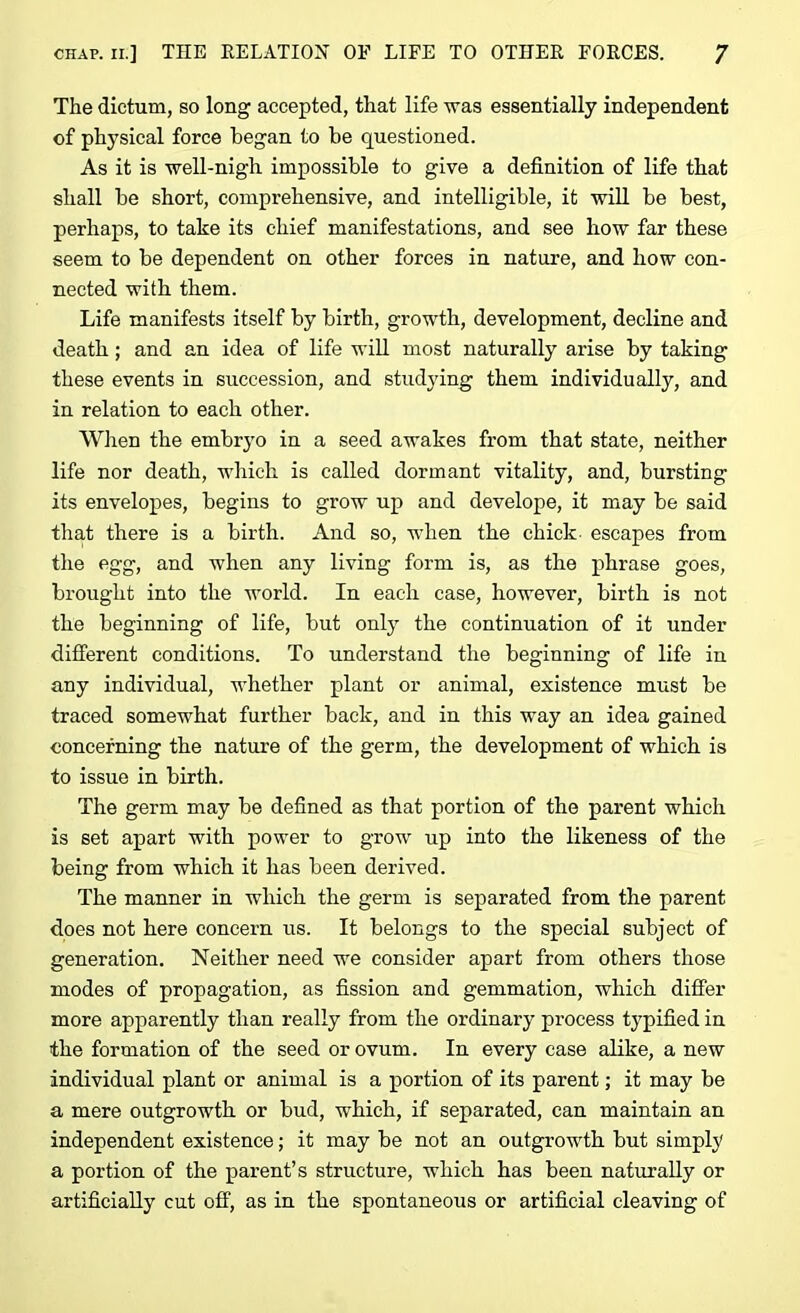 The dictum, so long accepted, that life was essentially independent of physical force began to be questioned. As it is well-nigh impossible to give a definition of life that shall be short, comprehensive, and intelligible, it will be best, perhaps, to take its chief manifestations, and see how far these seem to be dependent on other forces in nature, and how con- nected with them. Life manifests itself by birth, growth, development, decline and death; and an idea of life will most naturally arise by taking these events in succession, and studying them individually, and in relation to each other. When the embryo in a seed awakes from that state, neither life nor death, which is called dormant vitality, and, bursting its envelopes, begins to grow up and develope, it may be said that there is a birth. And so, when the chick- escapes from the egg, and when any living form is, as the phrase goes, brought into the world. In each case, however, birth is not the beginning of life, but only the continuation of it under different conditions. To understand the beginning of life in any individual, whether plant or animal, existence must be traced somewhat further back, and in this way an idea gained concerning the nature of the germ, the development of which is to issue in birth. The germ may be defined as that portion of the parent which is set apart with power to grow up into the likeness of the being from which it has been derived. The manner in which the germ is separated from the parent does not here concern us. It belongs to the special subject of generation. Neither need we consider apart from others those modes of propagation, as fission and gemmation, which differ more apparently than really from the ordinary process typified in the formation of the seed or ovum. In every case alike, a new individual plant or animal is a portion of its parent; it may be a mere outgrowth or bud, which, if separated, can maintain an independent existence; it may be not an outgrowth but simply a portion of the parent’s structure, which has been naturally or artificially cut off, as in the spontaneous or artificial cleaving of