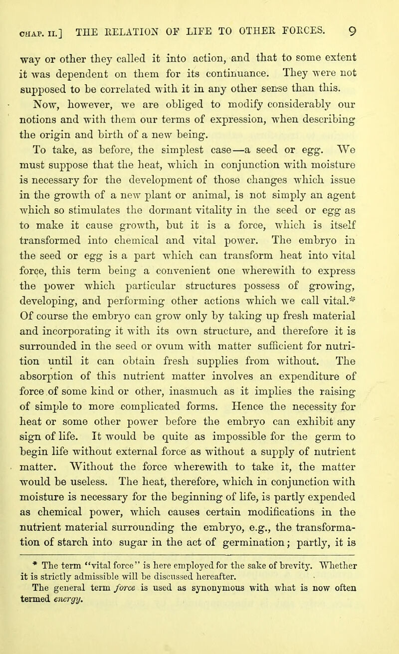 way or other they called it into action, and that to some extent it was dependent on them for its continuance. They were not supposed to he correlated with it in any other sense than this. Now, however, we are obliged to modify considerably our notions and with them our terms of expression, when describing the origin and birth of a new being. To take, as before, the simplest case—a seed or egg. We must suppose that the heat, which in conjunction with moisture is necessary for the development of those changes which issue in the growth of a new plant or animal, is not simply an agent which so stimulates the dormant vitality in the seed or egg as to make it cause growth, but it is a force, which is itself transformed into chemical and vital powrer. The embryo in the seed or egg is a part which can transform heat into vital force, this term being a convenient one wherewith to express the power which particular structures possess of growing, developing, and performing other actions which wTe call vital.*5 Of course the embryo can grow only by taking up fresh material and incorporating it with its own structure, and therefore it is surrounded in the seed or ovum with matter sufficient for nutri- tion until it can obtain fresh supplies from without. The absorption of this nutrient matter involves an expenditure of force of some kind or other, inasmuch as it implies the raising of simple to more complicated forms. Hence the necessity for heat or some other power before the embryo can exhibit any sign of life. It would be quite as impossible for the germ to begin life without external force as without a supply of nutrient matter. Without the force wherewith to take it, the matter would be useless. The heat, therefore, which in conjunction with moisture is necessary for the beginning of life, is partly expended as chemical power, which causes certain modifications in the nutrient material surrounding the embryo, e.g., the transforma- tion of starch into sugar in the act of germination; partly, it is * The term “vital force” is here employed for the sake of brevity. Whether it is strictly admissible will he discussed hereafter. The general term force is used as synonymous with what is now often termed energy.