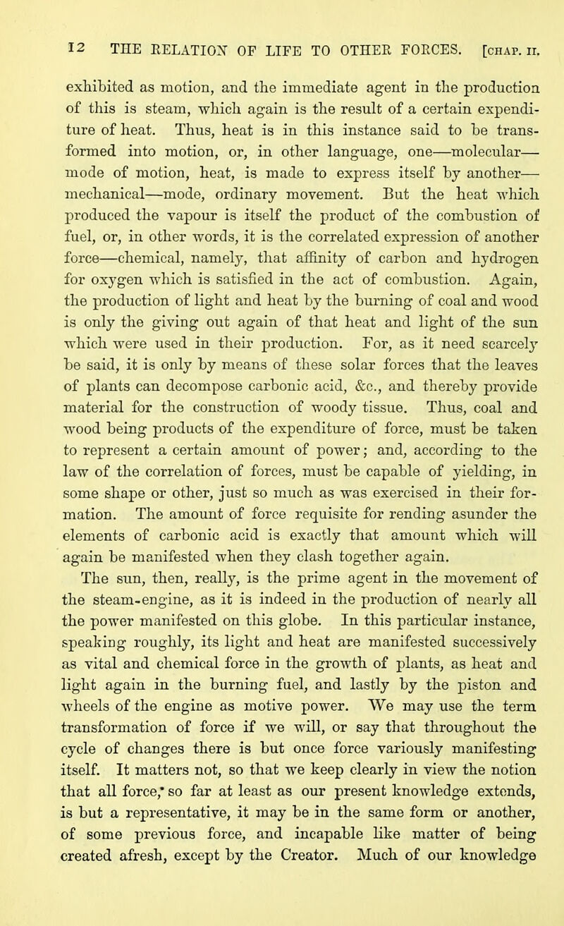 exhibited as motion, and the immediate agent in the production of this is steam, which again is the result of a certain expendi- ture of heat. Thus, heat is in this instance said to he trans- formed into motion, or, in other language, one—molecular— mode of motion, heat, is made to express itself by another— mechanical—mode, ordinary movement. But the heat which produced the vapour is itself the product of the combustion of fuel, or, in other words, it is the correlated expression of another force—chemical, namely, that affinity of carbon and hydrogen for oxygen which is satisfied in the act of combustion. Again, the production of light and heat by the burning of coal and wood is only the giving out again of that heat and light of the sun which were used in their production. For, as it need scarcely be said, it is only by means of these solar forces that the leaves of plants can decompose carbonic acid, &c., and thereby provide material for the construction of woody tissue. Thus, coal and wood being products of the expenditure of force, must be taken to represent a certain amount of power; and, according to the law of the correlation of forces, must be capable of yielding, in some shape or other, just so much as was exercised in their for- mation. The amount of force requisite for rending asunder the elements of carbonic acid is exactly that amount which will again be manifested when they clash together again. The sun, then, really, is the prime agent in the movement of the steam-engine, as it is indeed in the production of nearly all the power manifested on this globe. In this particular instance, speaking roughly, its light and heat are manifested successively as vital and chemical force in the growth of plants, as heat and light again in the burning fuel, and lastly by the piston and wheels of the engine as motive power. We may use the term transformation of force if we will, or say that throughout the cycle of changes there is but once force variously manifesting itself. It matters not, so that we keep clearly in view the notion that all force,* so far at least as our present knowledge extends, is but a representative, it may be in the same form or another, of some previous force, and incapable like matter of being created afresh, except by the Creator. Much of our knowledge