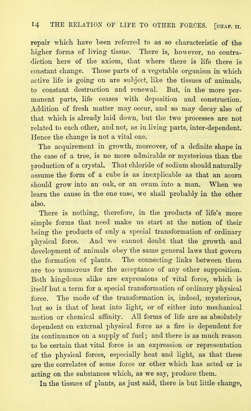 repair which have been referred to as so characteristic of the higher forms of living tissue. There is, however, no contra- diction here of the axiom, that where there is life there is constant change. Those parts of a vegetable organism in which active life is going on are subject, like the tissues of animals, to constant destruction and renewal. But, in the more per- manent parts, life ceases with deposition and construction. Addition of fresh matter may occur, and so may decay also of that 'which is already laid down, but the twro processes are not related to each other, and not, as in living parts, inter-dependent. Hence the change is not a vital one. The acquirement in growth, moreover, of a definite shape in the case of a tree, is no more admirable or mysterious than the production of a crystal. That chloride of sodium should naturally assume the form of a cube is as inexplicable as that an acorn should grow into an oak, or an ovum into a man. When wre learn the cause in the one case, we shall probably in the other also. There is nothing, therefore, in the products of life’s more simple forms that need make us start at the notion of their being the products of only a special transformation of ordinary physical force. And we cannot doubt that the growth and development of animals obey the same general laws that govern the formation of plants. The connecting links between them are too numerous for the acceptance of any other supposition. Both kingdoms alike are expressions of vital force, which is itself but a term for a special transformation of ordinary physical force. The mode of the transformation is, indeed, mysterious, but so is that of heat into light, or of either into mechanical motion or chemical affinity. All forms of life are as absolutely dependent on external physical force as a fire is dependent for its continuance on a supply of fuel; and there is as much reason to be certain that vital force is an expression or representation of the physical forces, especially heat and light, as that these are the correlates of some force or other which has acted or is acting on the substances which, as we say, produce them. In the tissues of plants, as just said, there is but little change,